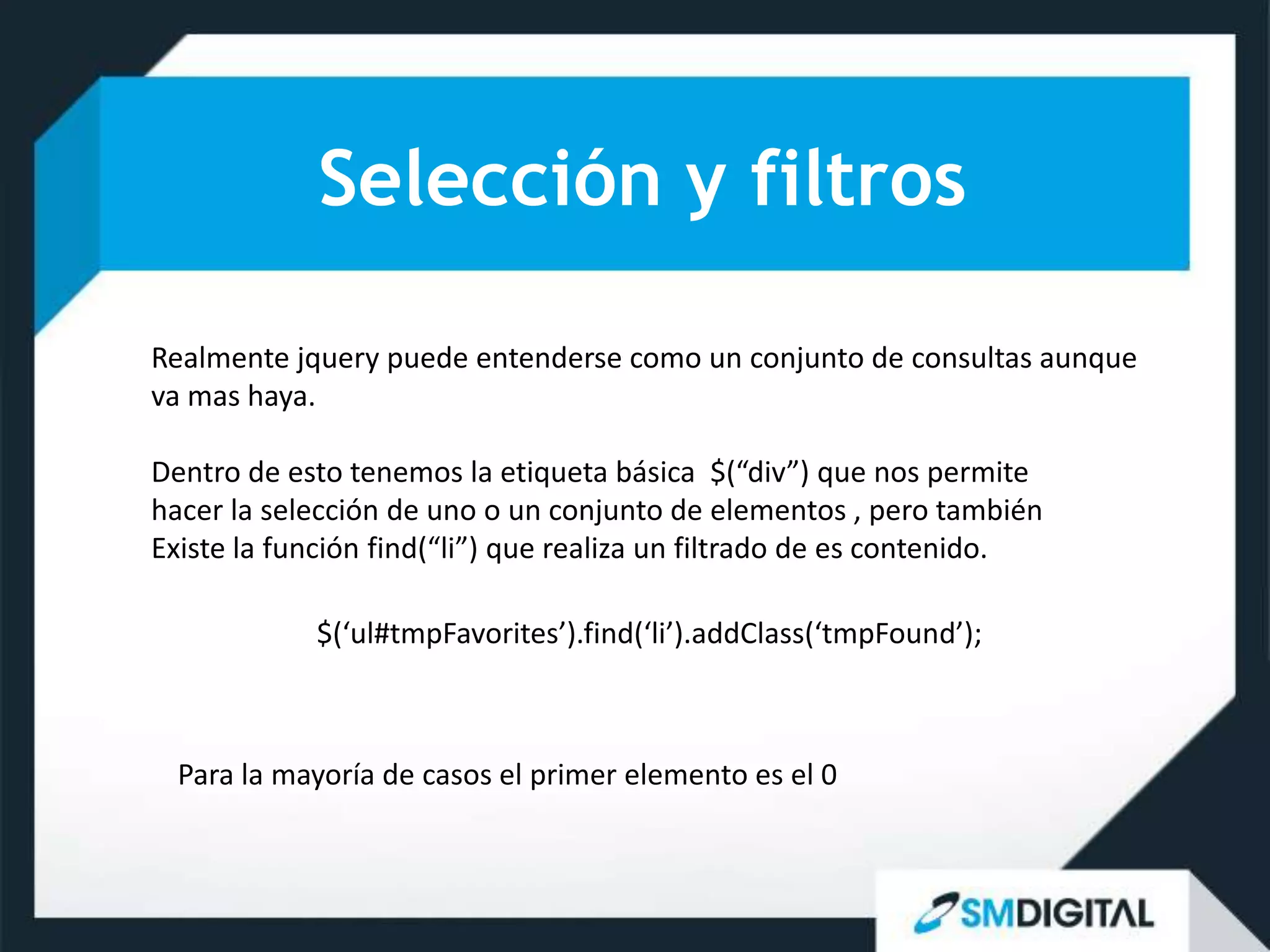 Selección y filtros

Realmente jquery puede entenderse como un conjunto de consultas aunque
va mas haya.

Dentro de esto tenemos la etiqueta básica $(“div”) que nos permite
hacer la selección de uno o un conjunto de elementos , pero también
Existe la función find(“li”) que realiza un filtrado de es contenido.

            $(‘ul#tmpFavorites’).find(‘li’).addClass(‘tmpFound’);



  Para la mayoría de casos el primer elemento es el 0
 