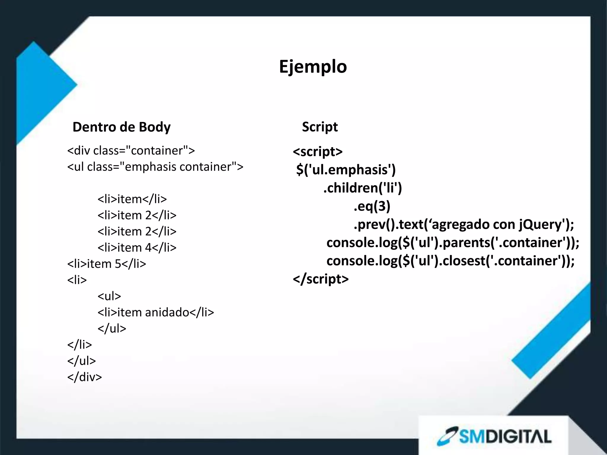 Ejemplo

Dentro de Body                      Script
<div class="container">            <script>
<ul class="emphasis container">    $('ul.emphasis')
                                        .children('li')
      <li>item</li>
                                              .eq(3)
      <li>item 2</li>
      <li>item 2</li>                         .prev().text(‘agregado con jQuery');
      <li>item 4</li>                    console.log($('ul').parents('.container'));
<li>item 5</li>                          console.log($('ul').closest('.container'));
<li>                               </script>
      <ul>
      <li>item anidado</li>
      </ul>
</li>
</ul>
</div>
 