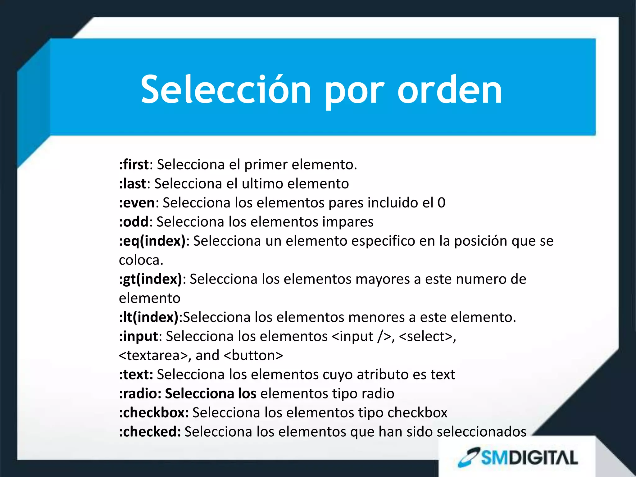 Selección por orden
:first: Selecciona el primer elemento.
:last: Selecciona el ultimo elemento
:even: Selecciona los elementos pares incluido el 0
:odd: Selecciona los elementos impares
:eq(index): Selecciona un elemento especifico en la posición que se
coloca.
:gt(index): Selecciona los elementos mayores a este numero de
elemento
:lt(index):Selecciona los elementos menores a este elemento.
:input: Selecciona los elementos <input />, <select>,
<textarea>, and <button>
:text: Selecciona los elementos cuyo atributo es text
:radio: Selecciona los elementos tipo radio
:checkbox: Selecciona los elementos tipo checkbox
:checked: Selecciona los elementos que han sido seleccionados
 