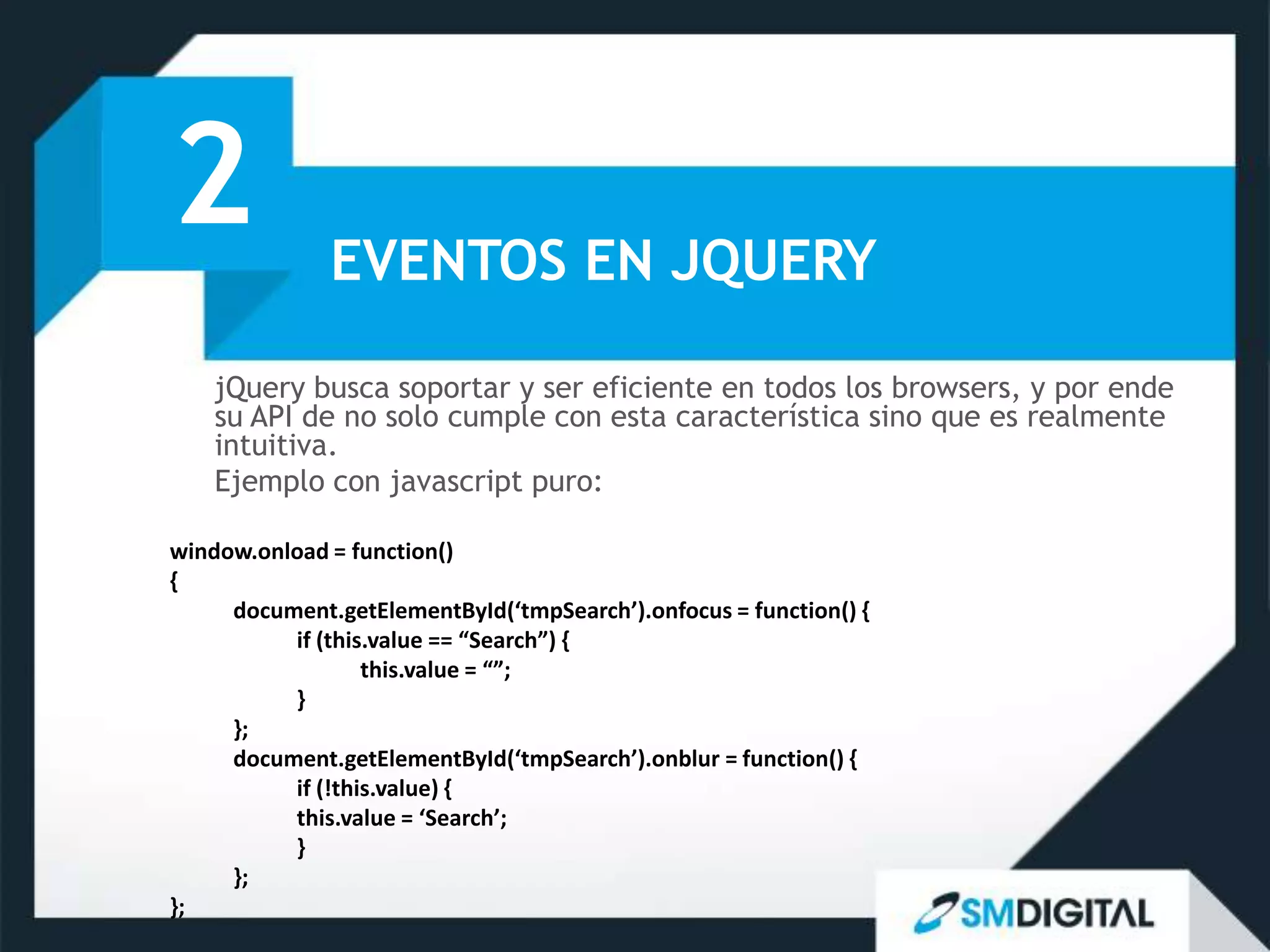 2             EVENTOS EN JQUERY

    jQuery busca soportar y ser eficiente en todos los browsers, y por ende
    su API de no solo cumple con esta característica sino que es realmente
    intuitiva.
    Ejemplo con javascript puro:

window.onload = function()
{
     document.getElementById(‘tmpSearch’).onfocus = function() {
          if (this.value == “Search”) {
                  this.value = “”;
          }
     };
     document.getElementById(‘tmpSearch’).onblur = function() {
          if (!this.value) {
          this.value = ‘Search’;
          }
     };
};
 