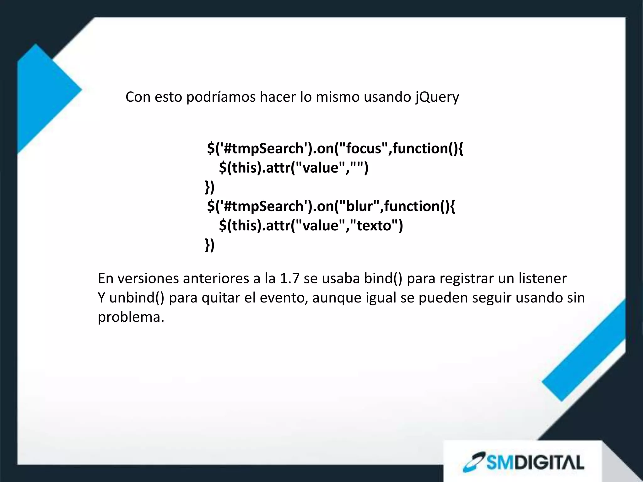 Con esto podríamos hacer lo mismo usando jQuery


                 $('#tmpSearch').on("focus",function(){
                   $(this).attr("value","")
                })
                 $('#tmpSearch').on("blur",function(){
                   $(this).attr("value","texto")
                })

En versiones anteriores a la 1.7 se usaba bind() para registrar un listener
Y unbind() para quitar el evento, aunque igual se pueden seguir usando sin
problema.
 