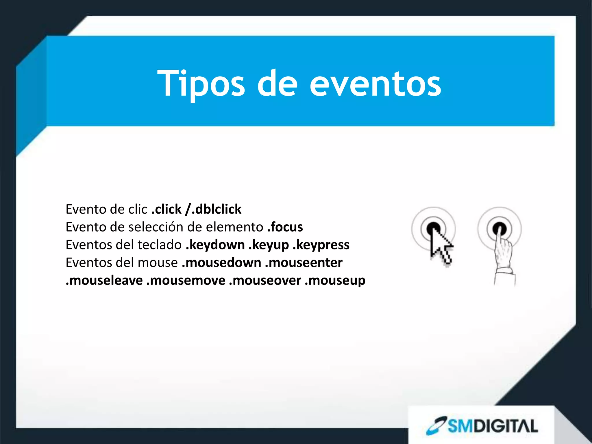 Tipos de eventos


Evento de clic .click /.dblclick
Evento de selección de elemento .focus
Eventos del teclado .keydown .keyup .keypress
Eventos del mouse .mousedown .mouseenter
.mouseleave .mousemove .mouseover .mouseup
 