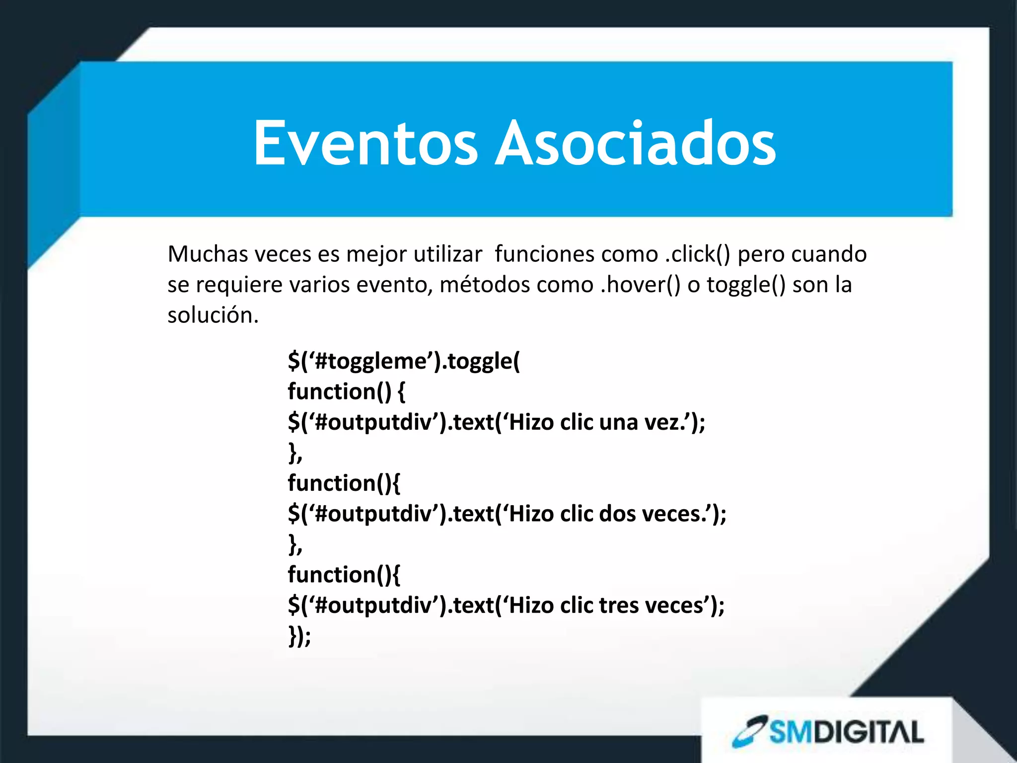 Eventos Asociados
Muchas veces es mejor utilizar funciones como .click() pero cuando
se requiere varios evento, métodos como .hover() o toggle() son la
solución.
           $(‘#toggleme’).toggle(
           function() {
           $(‘#outputdiv’).text(‘Hizo clic una vez.’);
           },
           function(){
           $(‘#outputdiv’).text(‘Hizo clic dos veces.’);
           },
           function(){
           $(‘#outputdiv’).text(‘Hizo clic tres veces’);
           });
 
