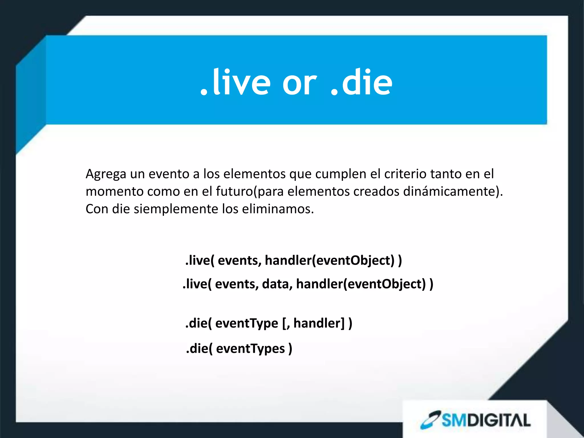 .live or .die

Agrega un evento a los elementos que cumplen el criterio tanto en el
momento como en el futuro(para elementos creados dinámicamente).
Con die siemplemente los eliminamos.


                .live( events, handler(eventObject) )
               .live( events, data, handler(eventObject) )

                .die( eventType [, handler] )
                .die( eventTypes )
 