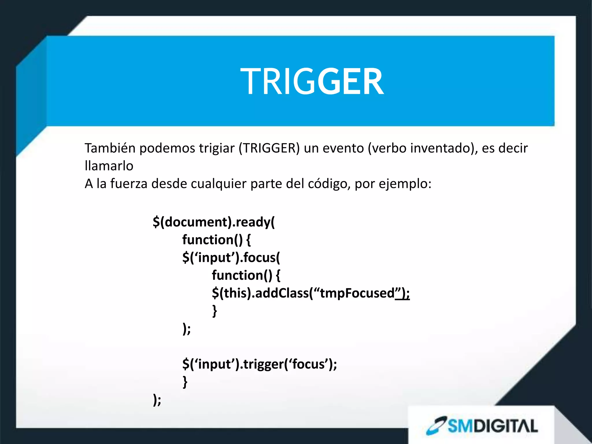 TRIGGER
También podemos trigiar (TRIGGER) un evento (verbo inventado), es decir
llamarlo
A la fuerza desde cualquier parte del código, por ejemplo:

          $(document).ready(
              function() {
              $(‘input’).focus(
                   function() {
                   $(this).addClass(“tmpFocused”);
                   }
              );

               $(‘input’).trigger(‘focus’);
               }
          );
 