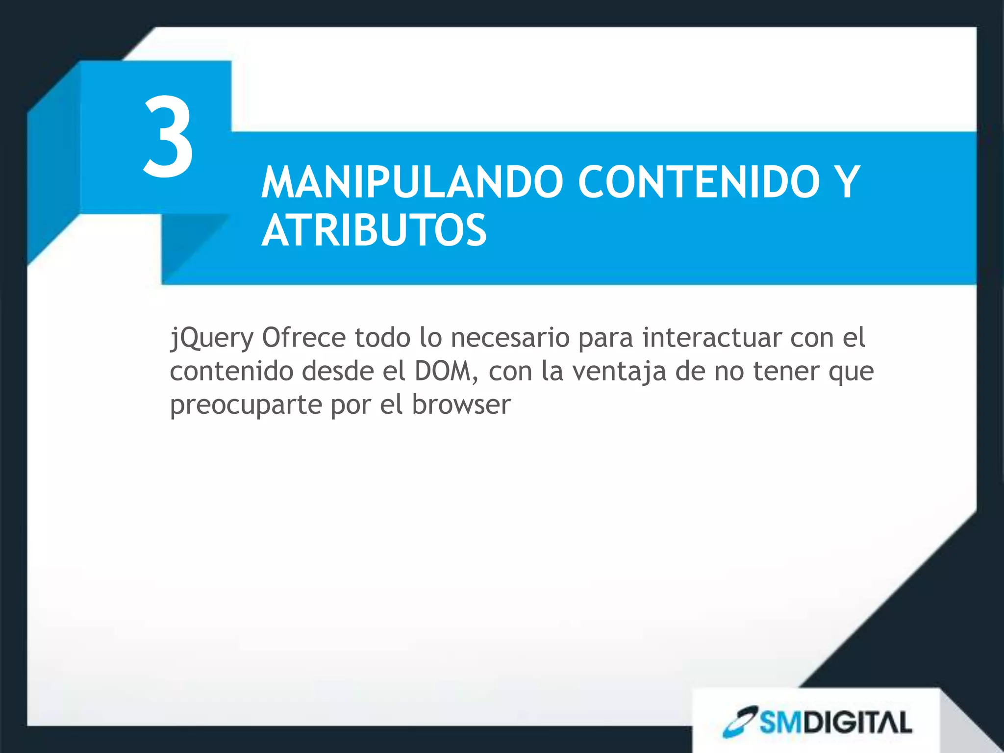 3      MANIPULANDO CONTENIDO Y
       ATRIBUTOS

jQuery Ofrece todo lo necesario para interactuar con el
contenido desde el DOM, con la ventaja de no tener que
preocuparte por el browser
 