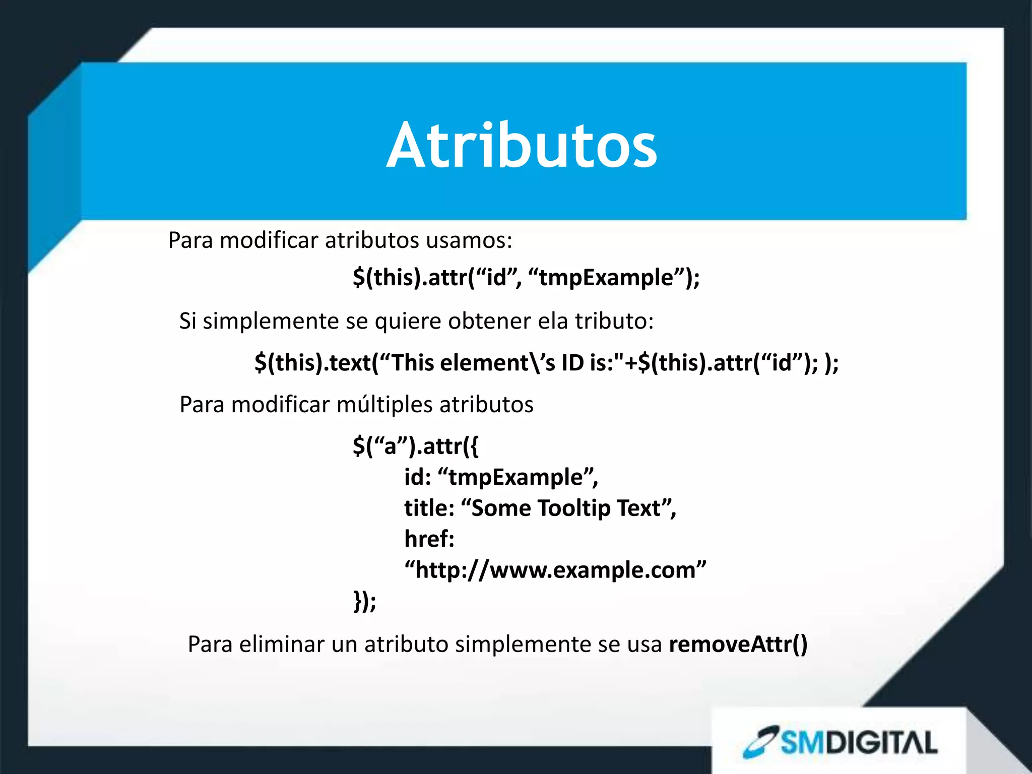 Atributos
Para modificar atributos usamos:
                  $(this).attr(“id”, “tmpExample”);
 Si simplemente se quiere obtener ela tributo:
        $(this).text(“This element’s ID is:"+$(this).attr(“id”); );
 Para modificar múltiples atributos
                  $(“a”).attr({
                       id: “tmpExample”,
                       title: “Some Tooltip Text”,
                       href:
                       “http://www.example.com”
                  });
 Para eliminar un atributo simplemente se usa removeAttr()
 