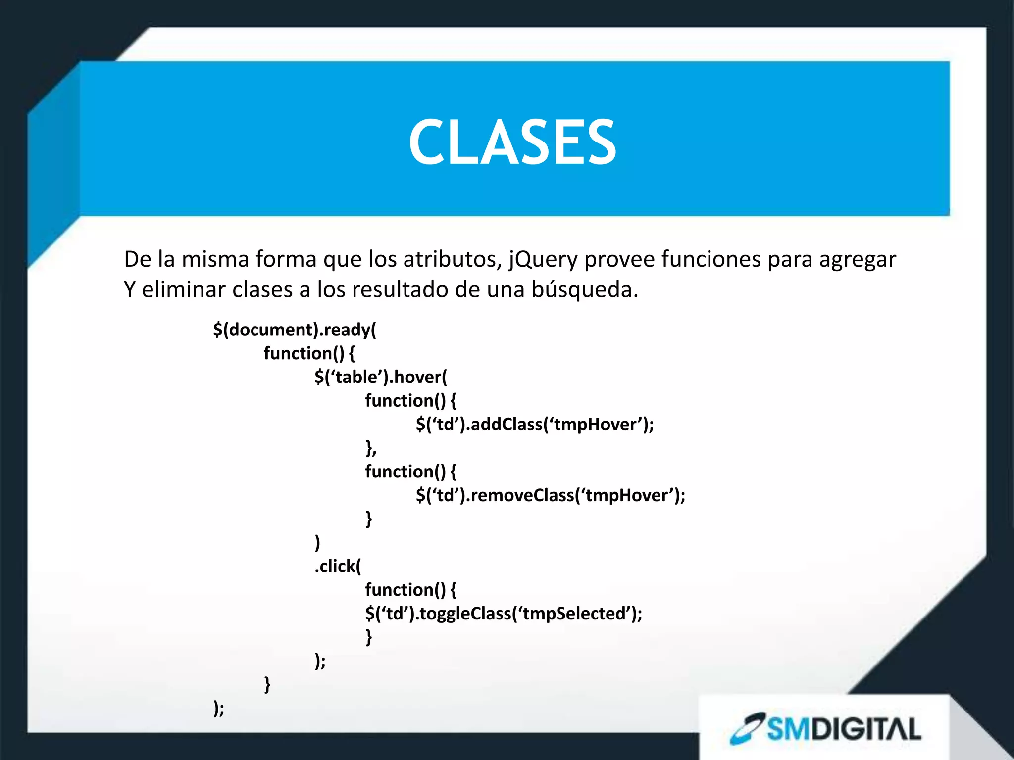 CLASES
De la misma forma que los atributos, jQuery provee funciones para agregar
Y eliminar clases a los resultado de una búsqueda.
        $(document).ready(
             function() {
                   $(‘table’).hover(
                           function() {
                                  $(‘td’).addClass(‘tmpHover’);
                           },
                           function() {
                                  $(‘td’).removeClass(‘tmpHover’);
                           }
                   )
                   .click(
                           function() {
                           $(‘td’).toggleClass(‘tmpSelected’);
                           }
                   );
             }
        );
 