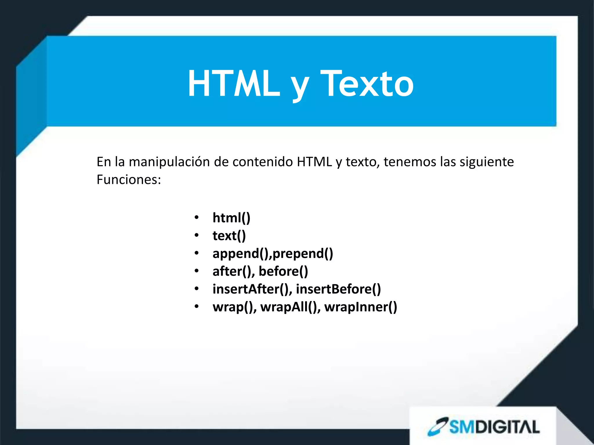 HTML y Texto
En la manipulación de contenido HTML y texto, tenemos las siguiente
Funciones:

               •   html()
               •   text()
               •   append(),prepend()
               •   after(), before()
               •   insertAfter(), insertBefore()
               •   wrap(), wrapAll(), wrapInner()
 