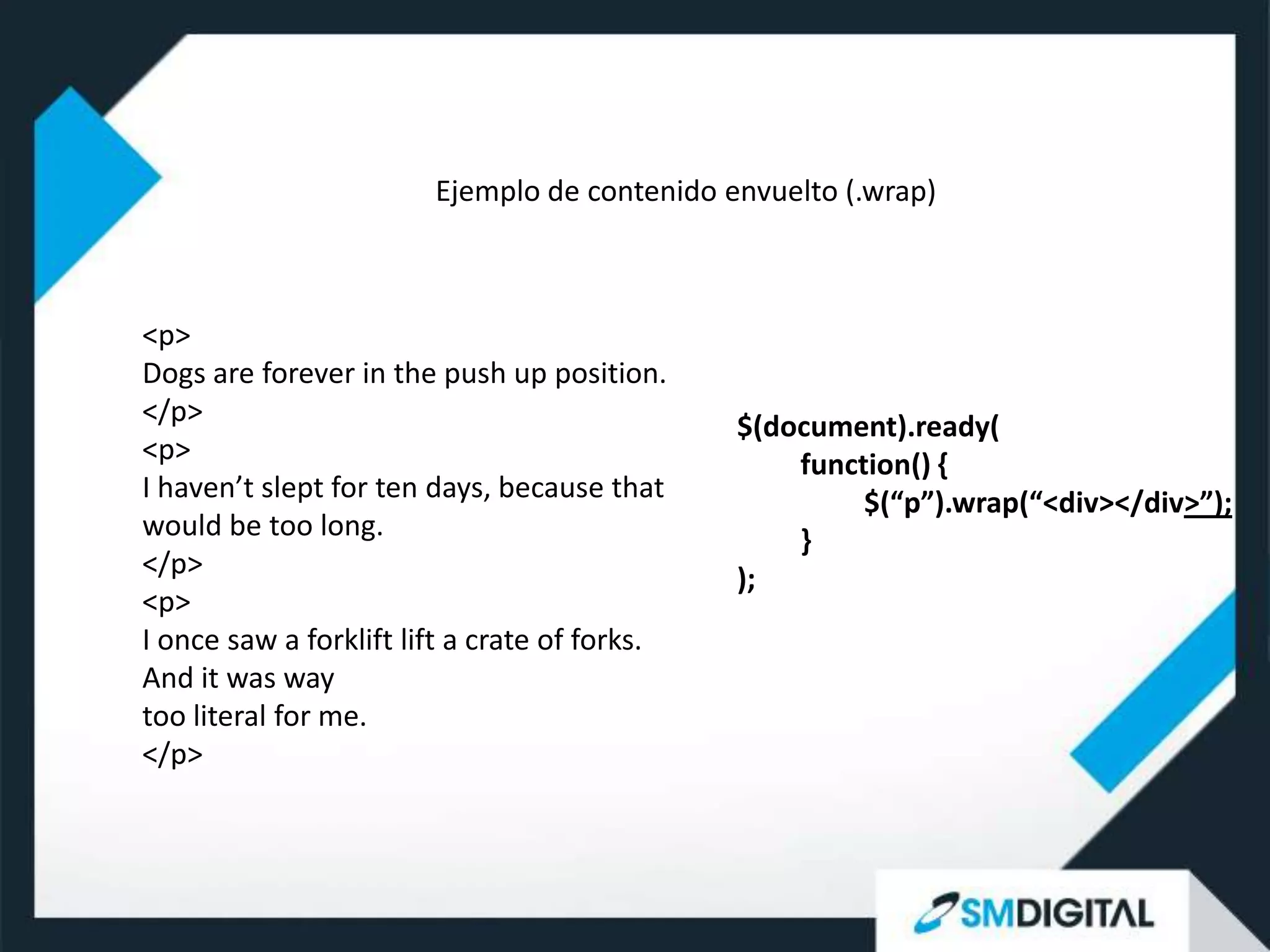 Ejemplo de contenido envuelto (.wrap)



<p>
Dogs are forever in the push up position.
</p>                                           $(document).ready(
<p>                                                function() {
I haven’t slept for ten days, because that              $(“p”).wrap(“<div></div>”);
would be too long.                                 }
</p>                                           );
<p>
I once saw a forklift lift a crate of forks.
And it was way
too literal for me.
</p>
 