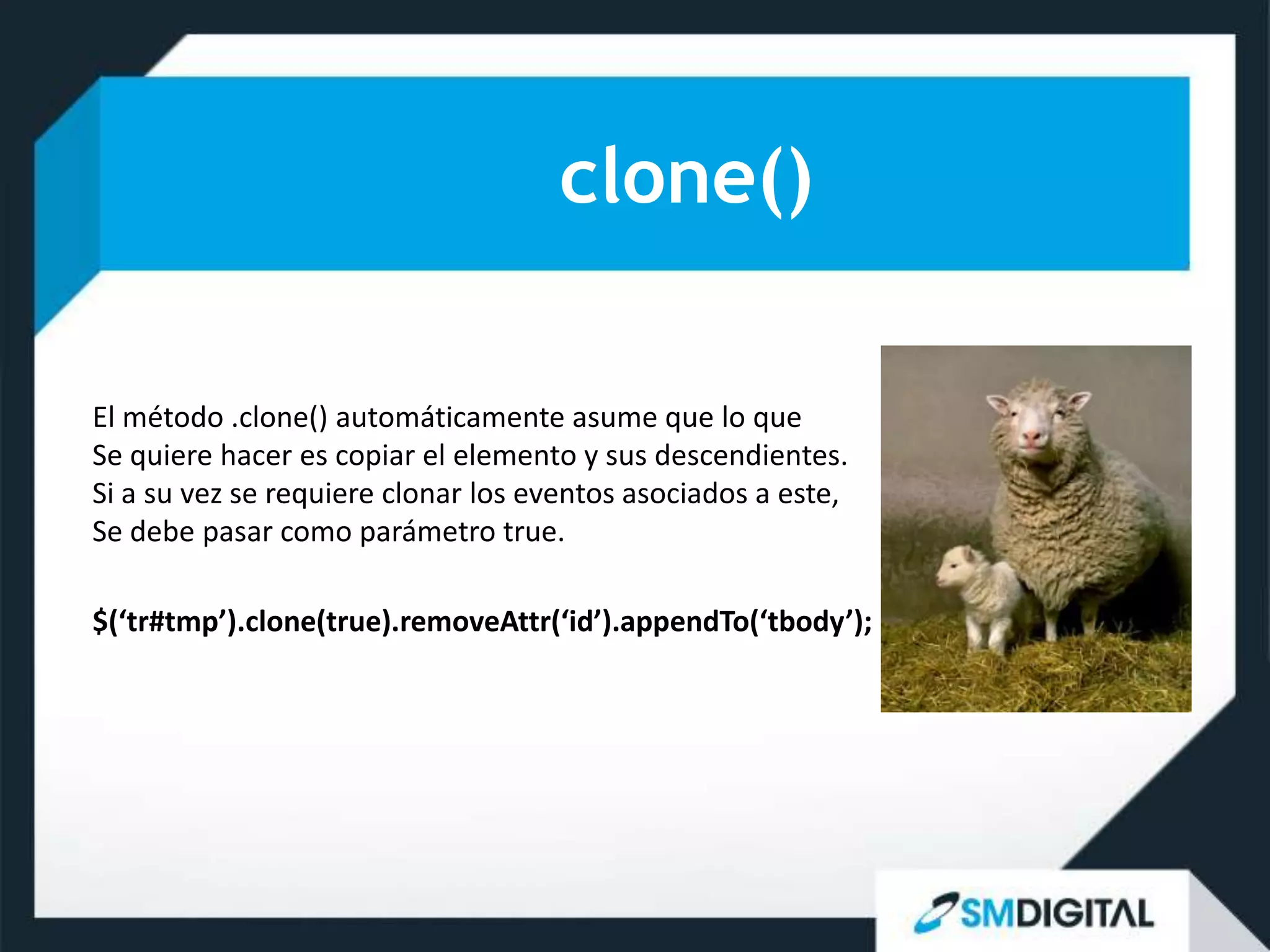 clone()

El método .clone() automáticamente asume que lo que
Se quiere hacer es copiar el elemento y sus descendientes.
Si a su vez se requiere clonar los eventos asociados a este,
Se debe pasar como parámetro true.

$(‘tr#tmp’).clone(true).removeAttr(‘id’).appendTo(‘tbody’);
 