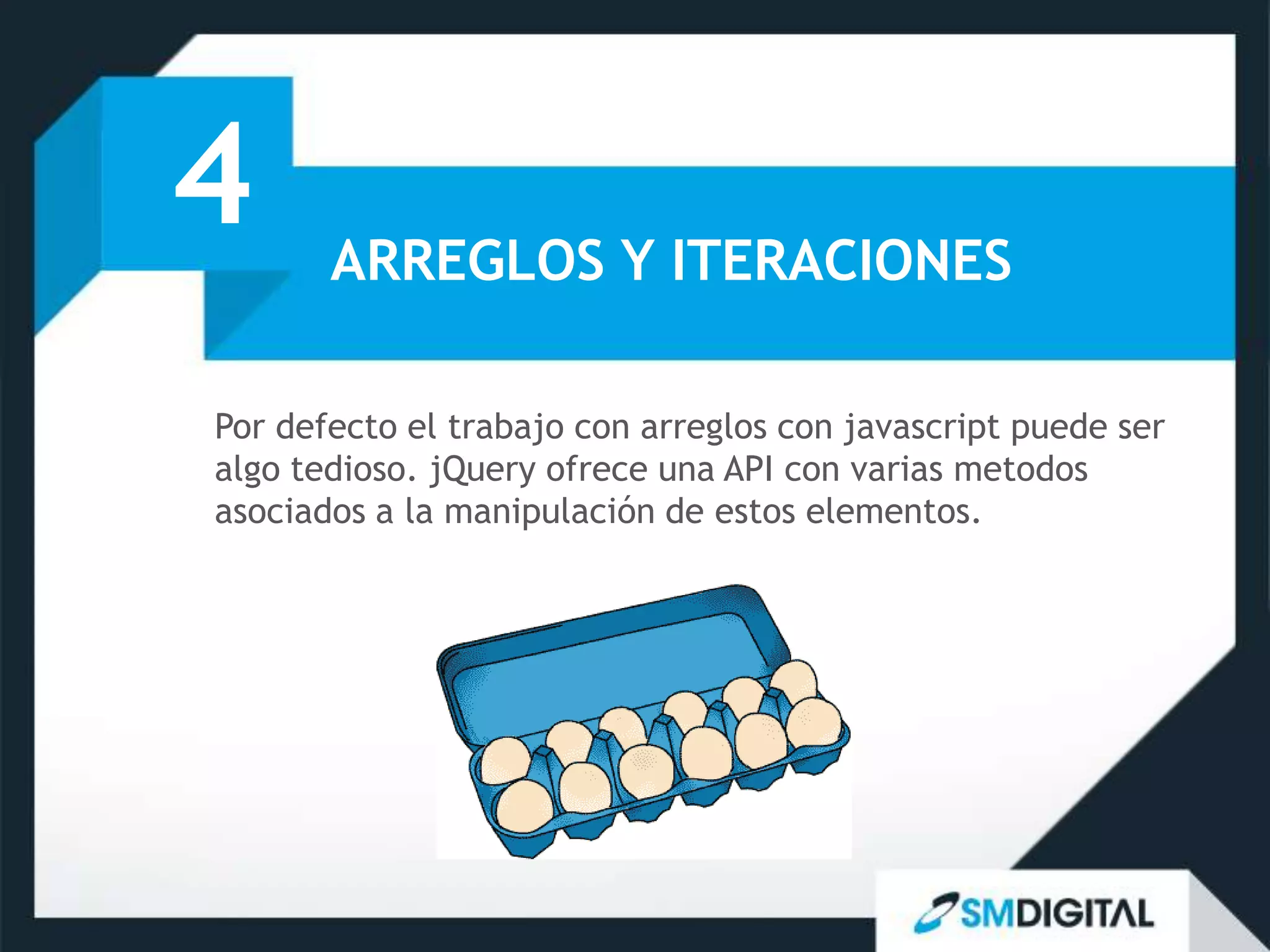 4      ARREGLOS Y ITERACIONES

Por defecto el trabajo con arreglos con javascript puede ser
algo tedioso. jQuery ofrece una API con varias metodos
asociados a la manipulación de estos elementos.
 