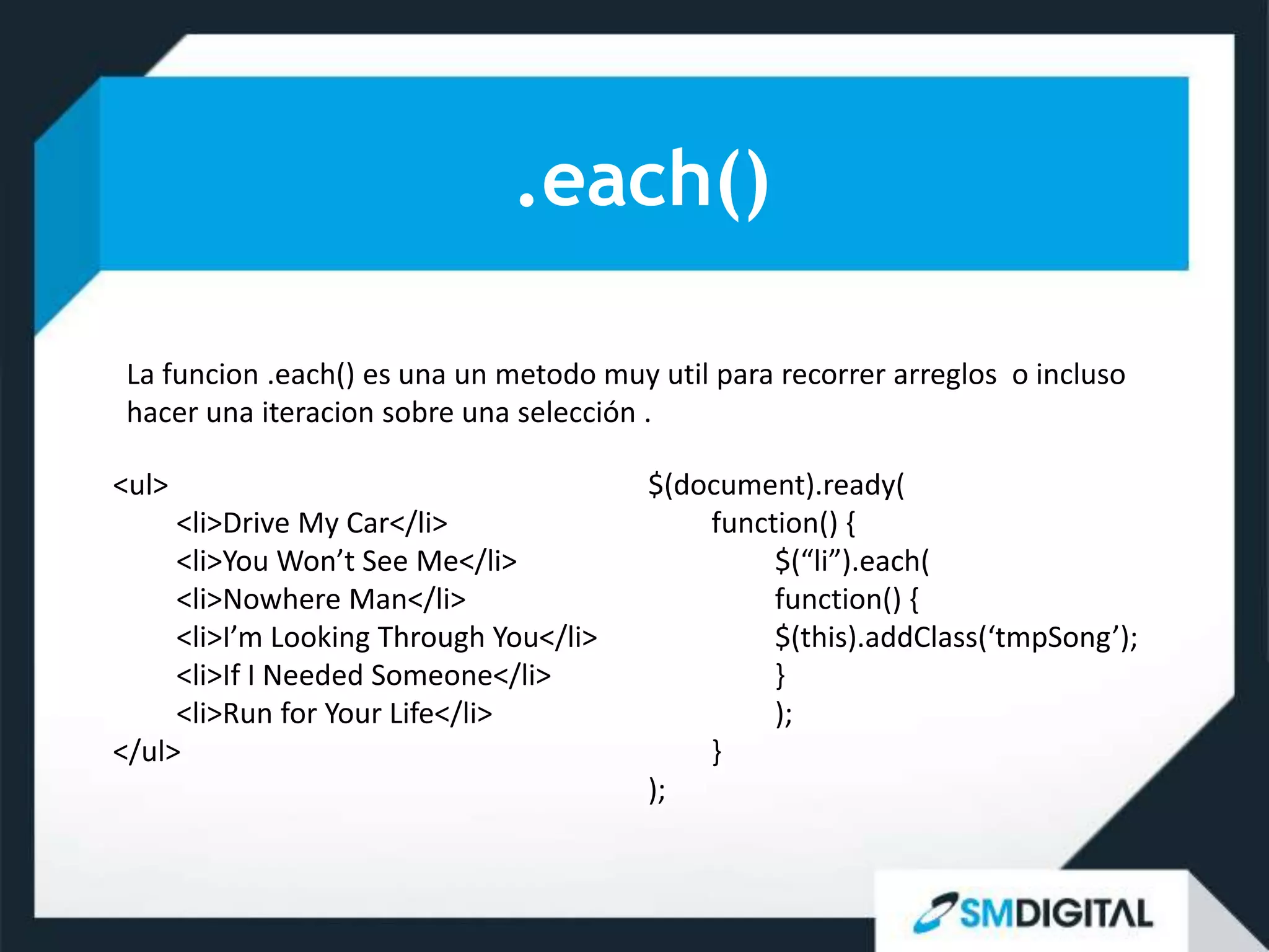 .each()

 La funcion .each() es una un metodo muy util para recorrer arreglos o incluso
 hacer una iteracion sobre una selección .

<ul>                                     $(document).ready(
     <li>Drive My Car</li>                   function() {
     <li>You Won’t See Me</li>                    $(“li”).each(
     <li>Nowhere Man</li>                         function() {
     <li>I’m Looking Through You</li>             $(this).addClass(‘tmpSong’);
     <li>If I Needed Someone</li>                 }
     <li>Run for Your Life</li>                   );
</ul>                                        }
                                         );
 