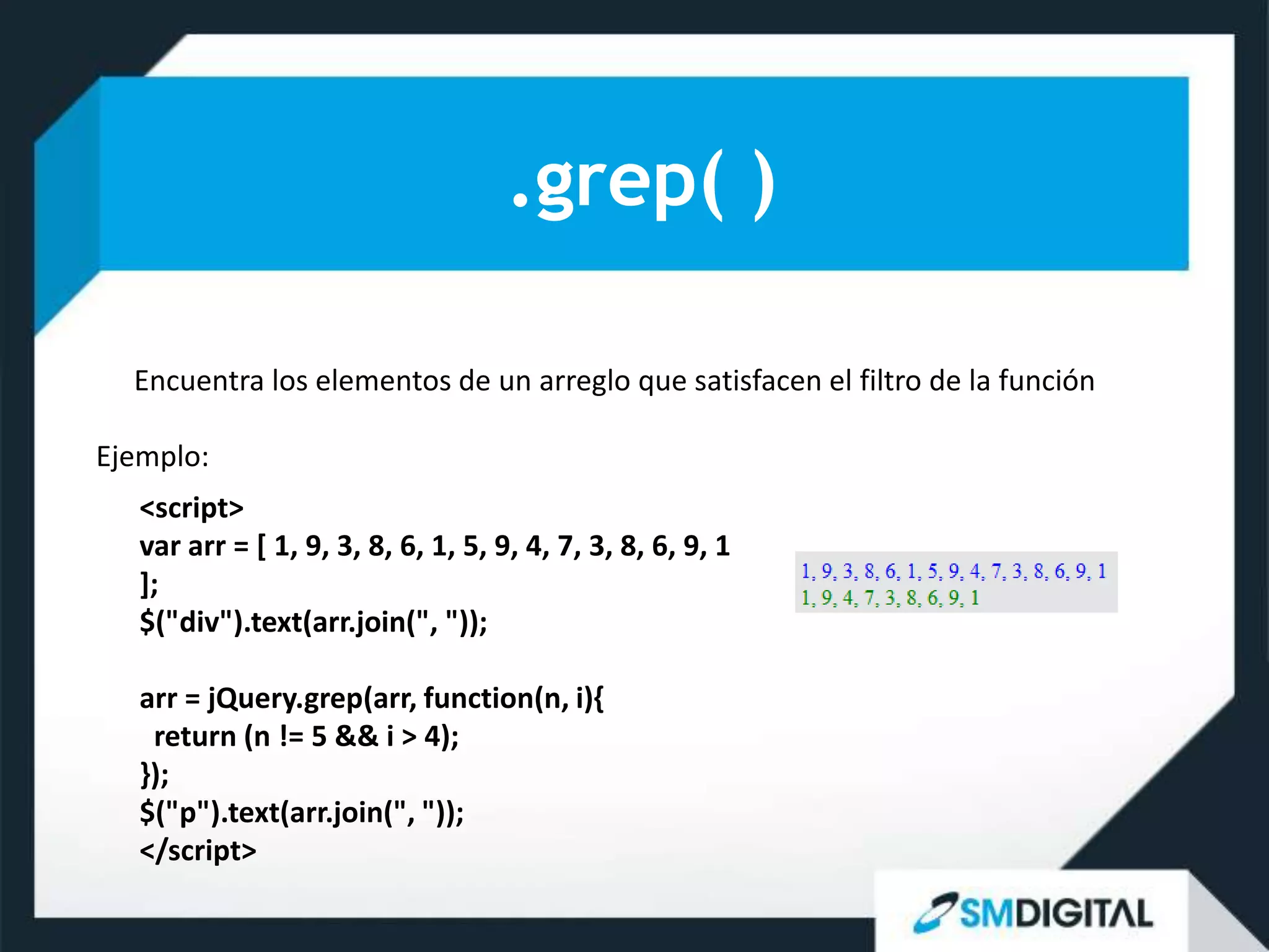 .grep( )

  Encuentra los elementos de un arreglo que satisfacen el filtro de la función

Ejemplo:
   <script>
   var arr = [ 1, 9, 3, 8, 6, 1, 5, 9, 4, 7, 3, 8, 6, 9, 1
   ];
   $("div").text(arr.join(", "));

   arr = jQuery.grep(arr, function(n, i){
    return (n != 5 && i > 4);
   });
   $("p").text(arr.join(", "));
   </script>
 