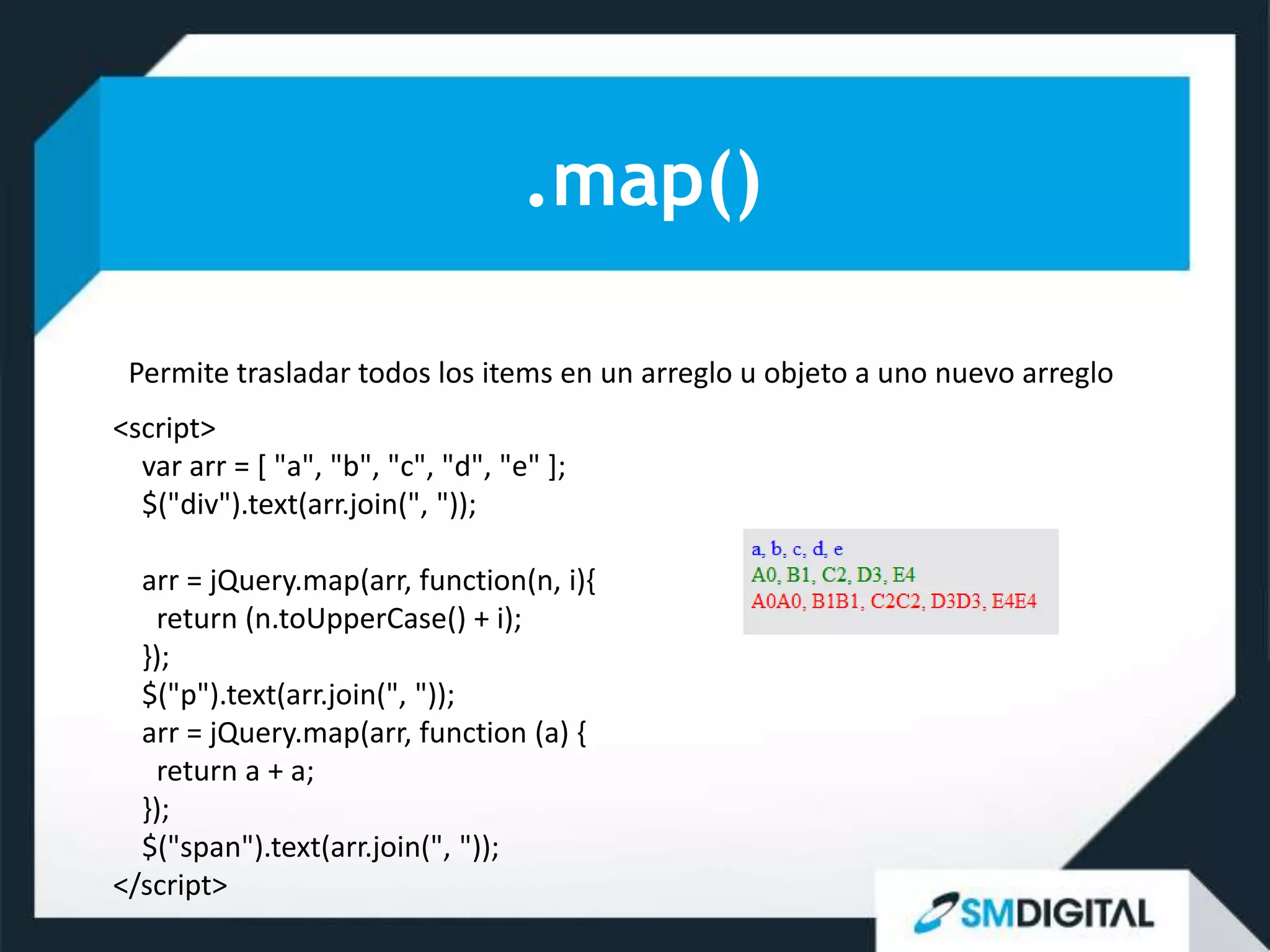 .map()

 Permite trasladar todos los items en un arreglo u objeto a uno nuevo arreglo
<script>
  var arr = [ "a", "b", "c", "d", "e" ];
  $("div").text(arr.join(", "));

  arr = jQuery.map(arr, function(n, i){
   return (n.toUpperCase() + i);
  });
  $("p").text(arr.join(", "));
  arr = jQuery.map(arr, function (a) {
   return a + a;
  });
  $("span").text(arr.join(", "));
</script>
 