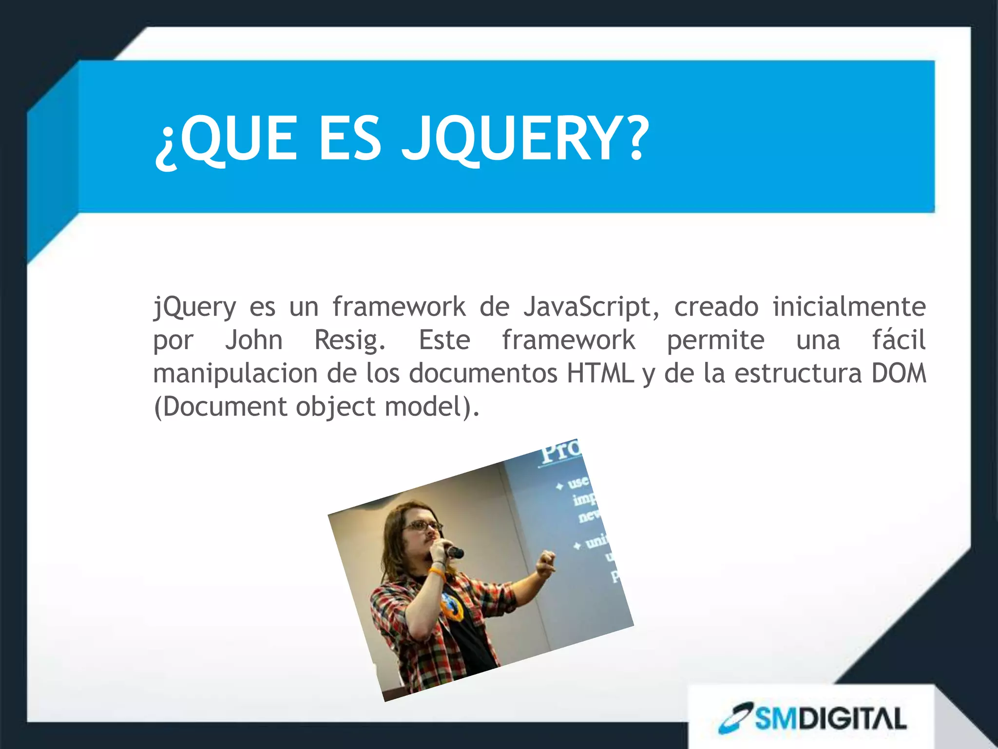 ¿QUE ES JQUERY?

jQuery es un framework de JavaScript, creado inicialmente
por John Resig. Este framework permite una fácil
manipulacion de los documentos HTML y de la estructura DOM
(Document object model).
 