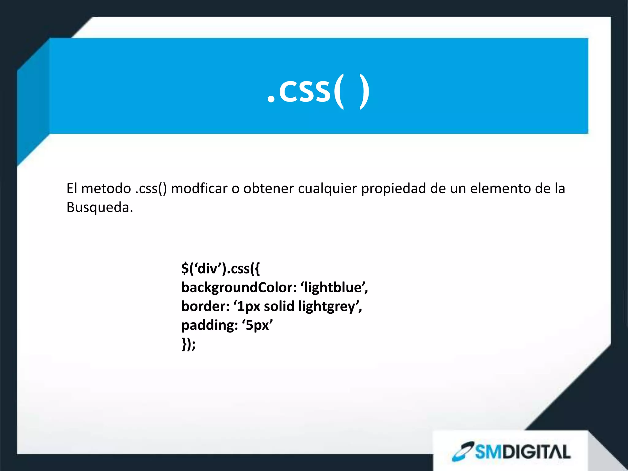 .css( )

El metodo .css() modficar o obtener cualquier propiedad de un elemento de la
Busqueda.


                 $(‘div’).css({
                 backgroundColor: ‘lightblue’,
                 border: ‘1px solid lightgrey’,
                 padding: ‘5px’
                 });
 