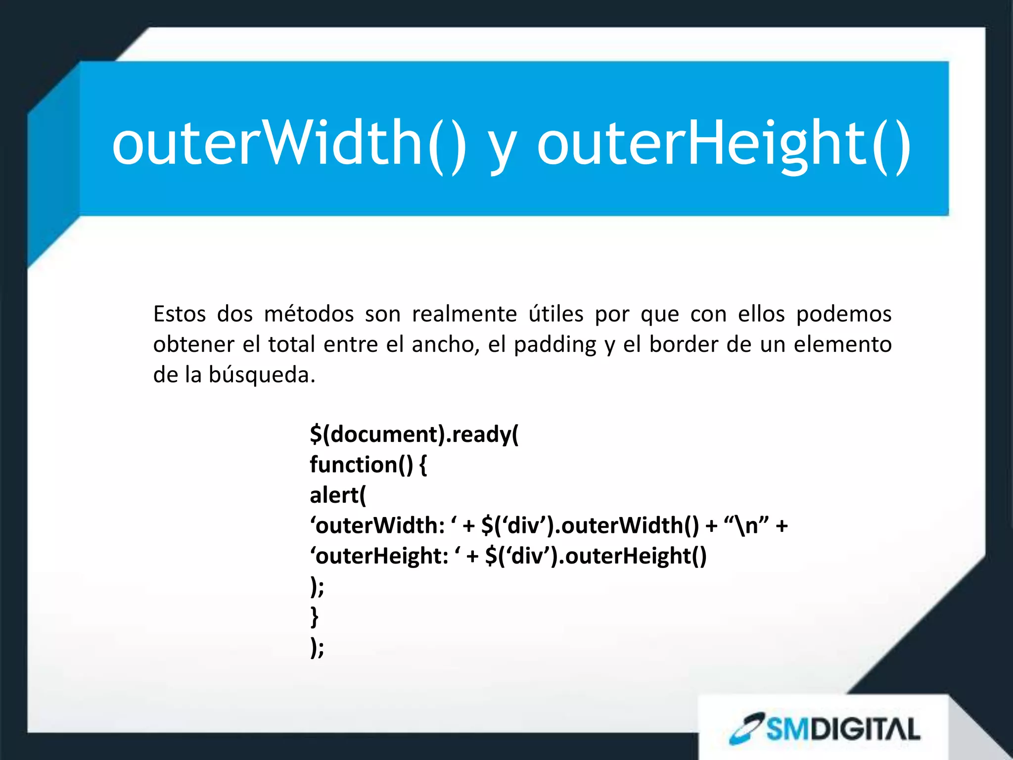 outerWidth() y outerHeight()

 Estos dos métodos son realmente útiles por que con ellos podemos
 obtener el total entre el ancho, el padding y el border de un elemento
 de la búsqueda.

               $(document).ready(
               function() {
               alert(
               ‘outerWidth: ‘ + $(‘div’).outerWidth() + “n” +
               ‘outerHeight: ‘ + $(‘div’).outerHeight()
               );
               }
               );
 