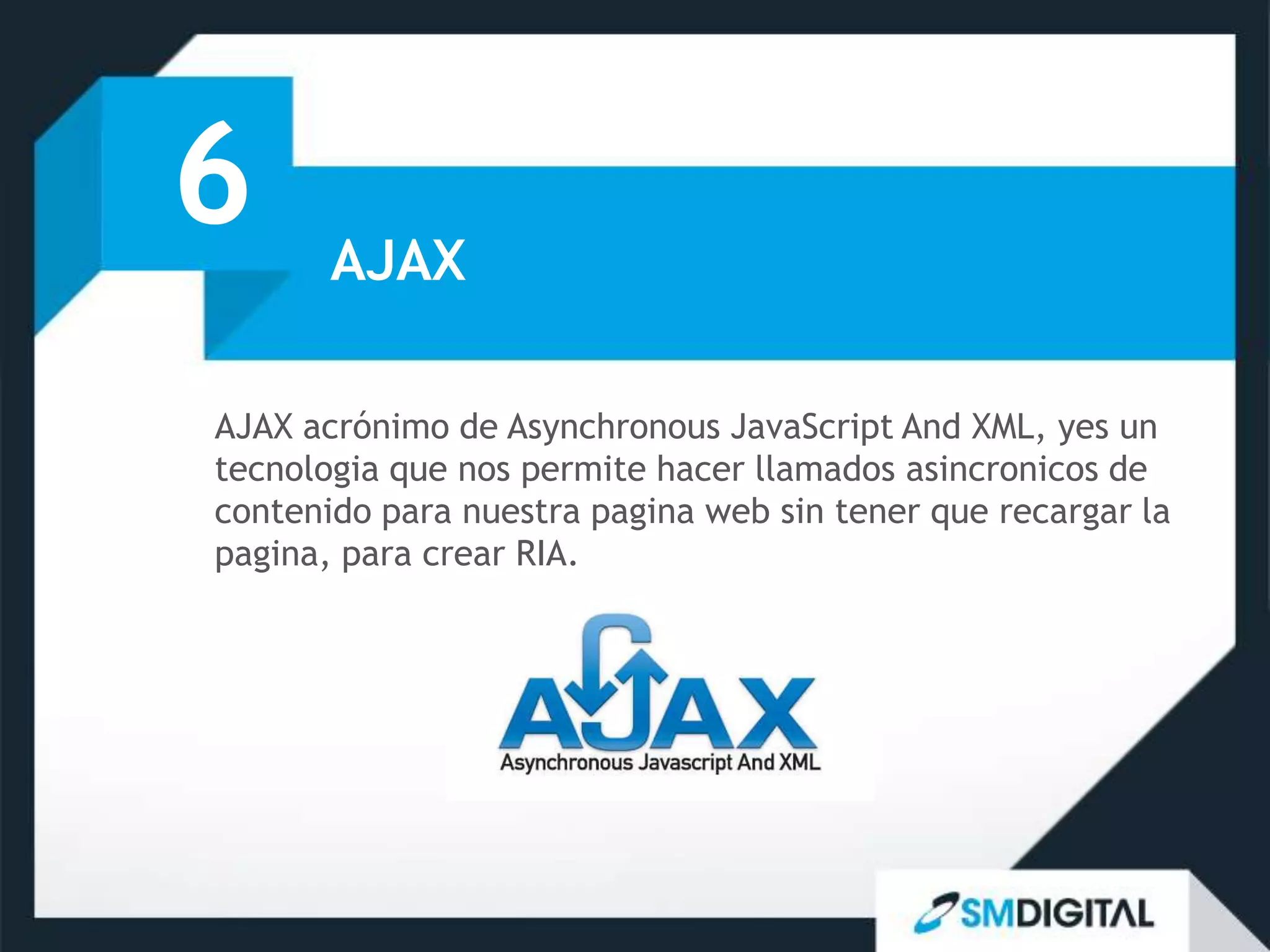 6      AJAX

AJAX acrónimo de Asynchronous JavaScript And XML, yes un
tecnologia que nos permite hacer llamados asincronicos de
contenido para nuestra pagina web sin tener que recargar la
pagina, para crear RIA.
 