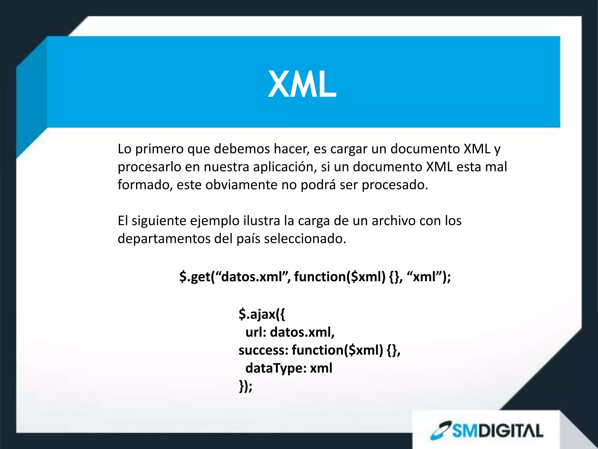 XML
Lo primero que debemos hacer, es cargar un documento XML y
procesarlo en nuestra aplicación, si un documento XML esta mal
formado, este obviamente no podrá ser procesado.

El siguiente ejemplo ilustra la carga de un archivo con los
departamentos del país seleccionado.

          $.get(“datos.xml”, function($xml) {}, “xml”);

                    $.ajax({
                     url: datos.xml,
                    success: function($xml) {},
                     dataType: xml
                    });
 