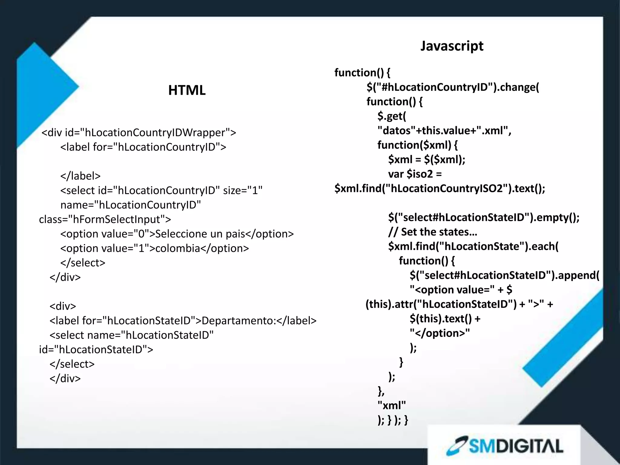 Javascript
                                                        function() {
                         HTML                                 $("#hLocationCountryID").change(
                                                              function() {
                                                                $.get(
<div id="hLocationCountryIDWrapper">                            "datos"+this.value+".xml",
    <label for="hLocationCountryID">                            function($xml) {
                                                                   $xml = $($xml);
     </label>                                                      var $iso2 =
     <select id="hLocationCountryID" size="1"           $xml.find("hLocationCountryISO2").text();
     name="hLocationCountryID"
class="hFormSelectInput">                                           $("select#hLocationStateID").empty();
     <option value="0">Seleccione un pais</option>                  // Set the states…
     <option value="1">colombia</option>                            $xml.find("hLocationState").each(
     </select>                                                         function() {
  </div>                                                                   $("select#hLocationStateID").append(
                                                                           "<option value=" + $
  <div>                                                       (this).attr("hLocationStateID") + ">" +
  <label for="hLocationStateID">Departamento:</label>                      $(this).text() +
  <select name="hLocationStateID"                                          "</option>"
id="hLocationStateID">                                                     );
  </select>                                                            }
  </div>                                                            );
                                                                 },
                                                                 "xml"
                                                                 ); } ); }
 