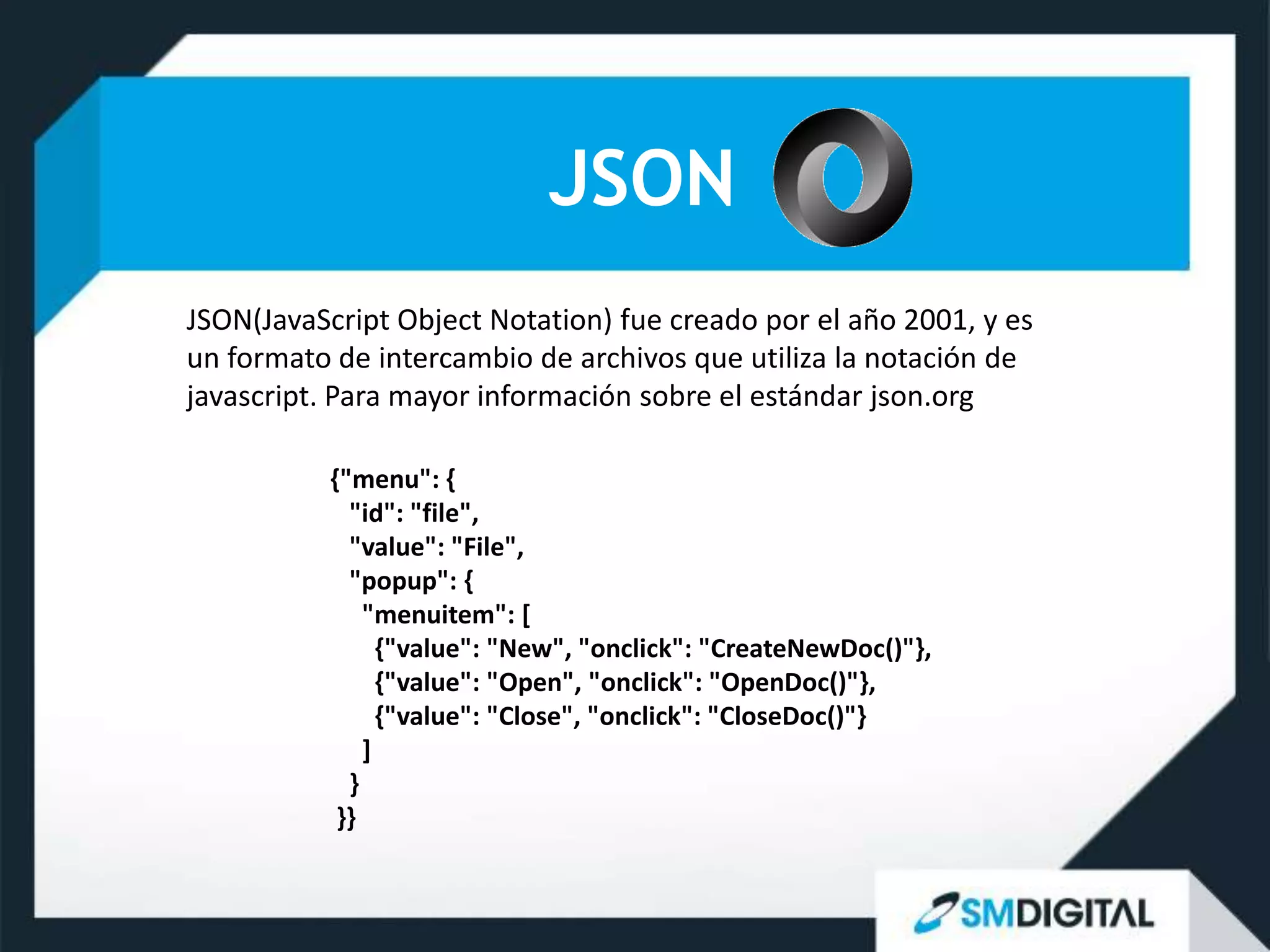 JSON
JSON(JavaScript Object Notation) fue creado por el año 2001, y es
un formato de intercambio de archivos que utiliza la notación de
javascript. Para mayor información sobre el estándar json.org

           {"menu": {
             "id": "file",
             "value": "File",
             "popup": {
               "menuitem": [
                 {"value": "New", "onclick": "CreateNewDoc()"},
                 {"value": "Open", "onclick": "OpenDoc()"},
                 {"value": "Close", "onclick": "CloseDoc()"}
               ]
             }
            }}
 