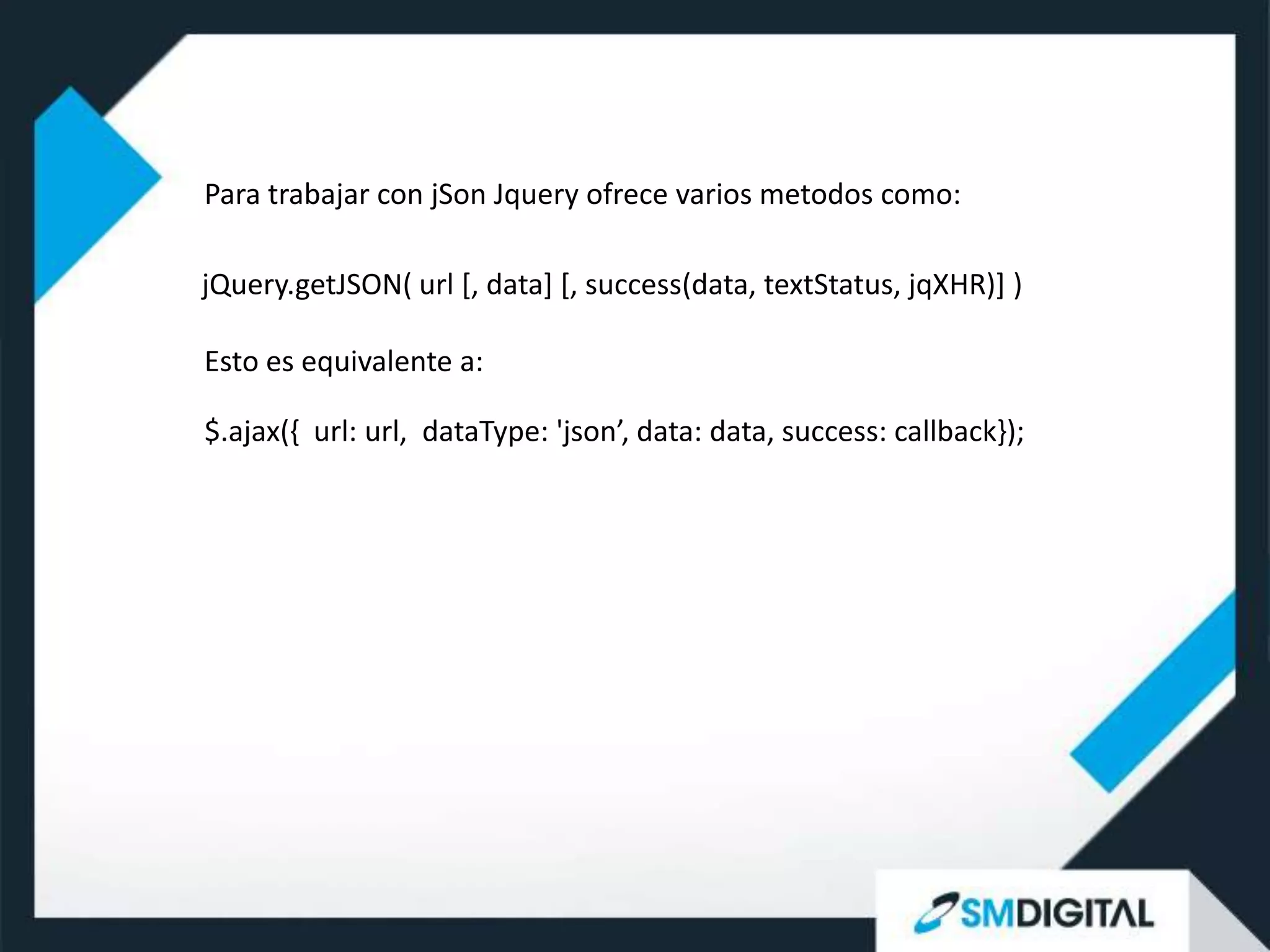 Para trabajar con jSon Jquery ofrece varios metodos como:

jQuery.getJSON( url [, data] [, success(data, textStatus, jqXHR)] )

Esto es equivalente a:

$.ajax({ url: url, dataType: 'json’, data: data, success: callback});
 
