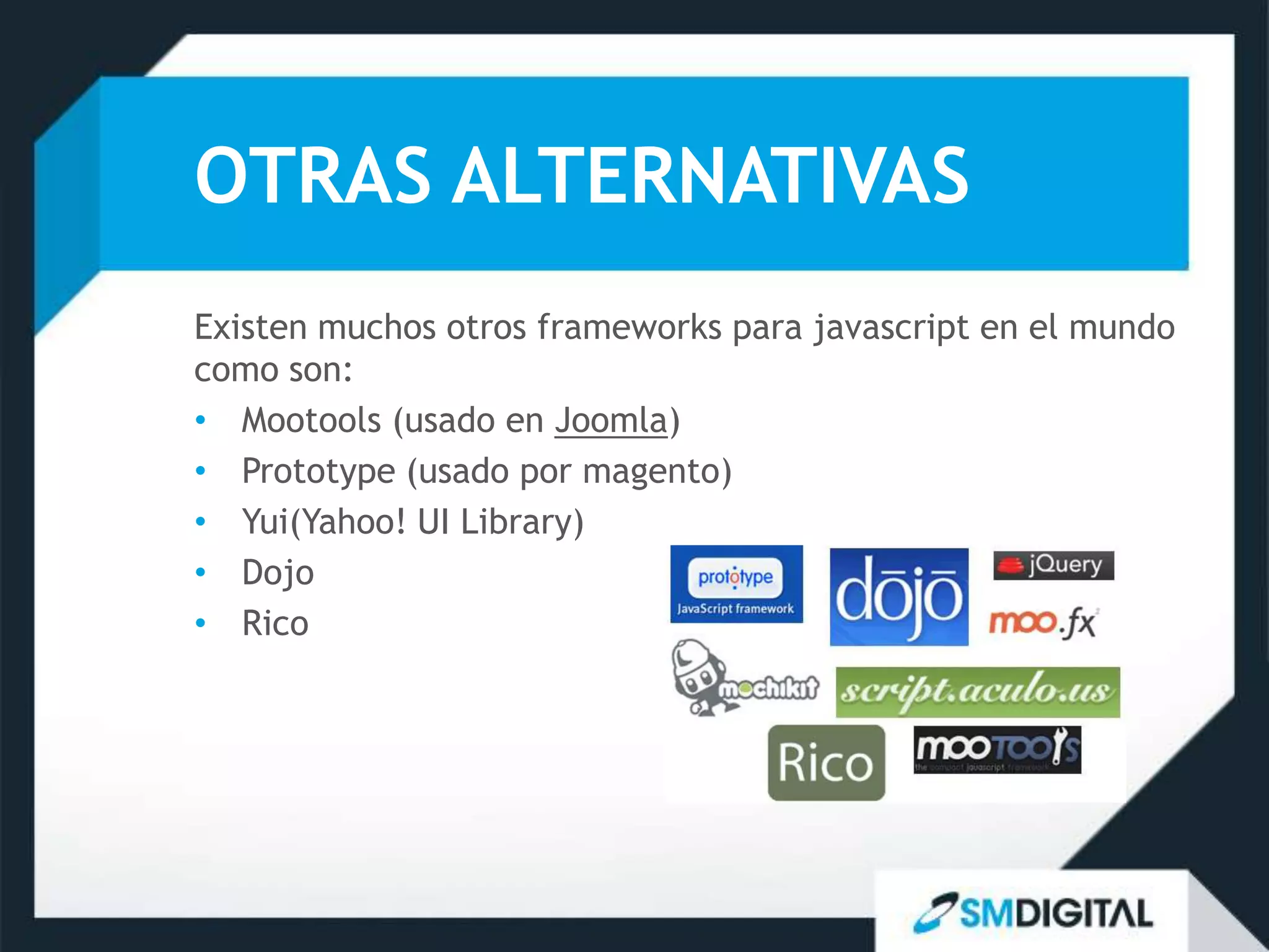 OTRAS ALTERNATIVAS
Existen muchos otros frameworks para javascript en el mundo
como son:
• Mootools (usado en Joomla)
• Prototype (usado por magento)
• Yui(Yahoo! UI Library)
• Dojo
• Rico
 