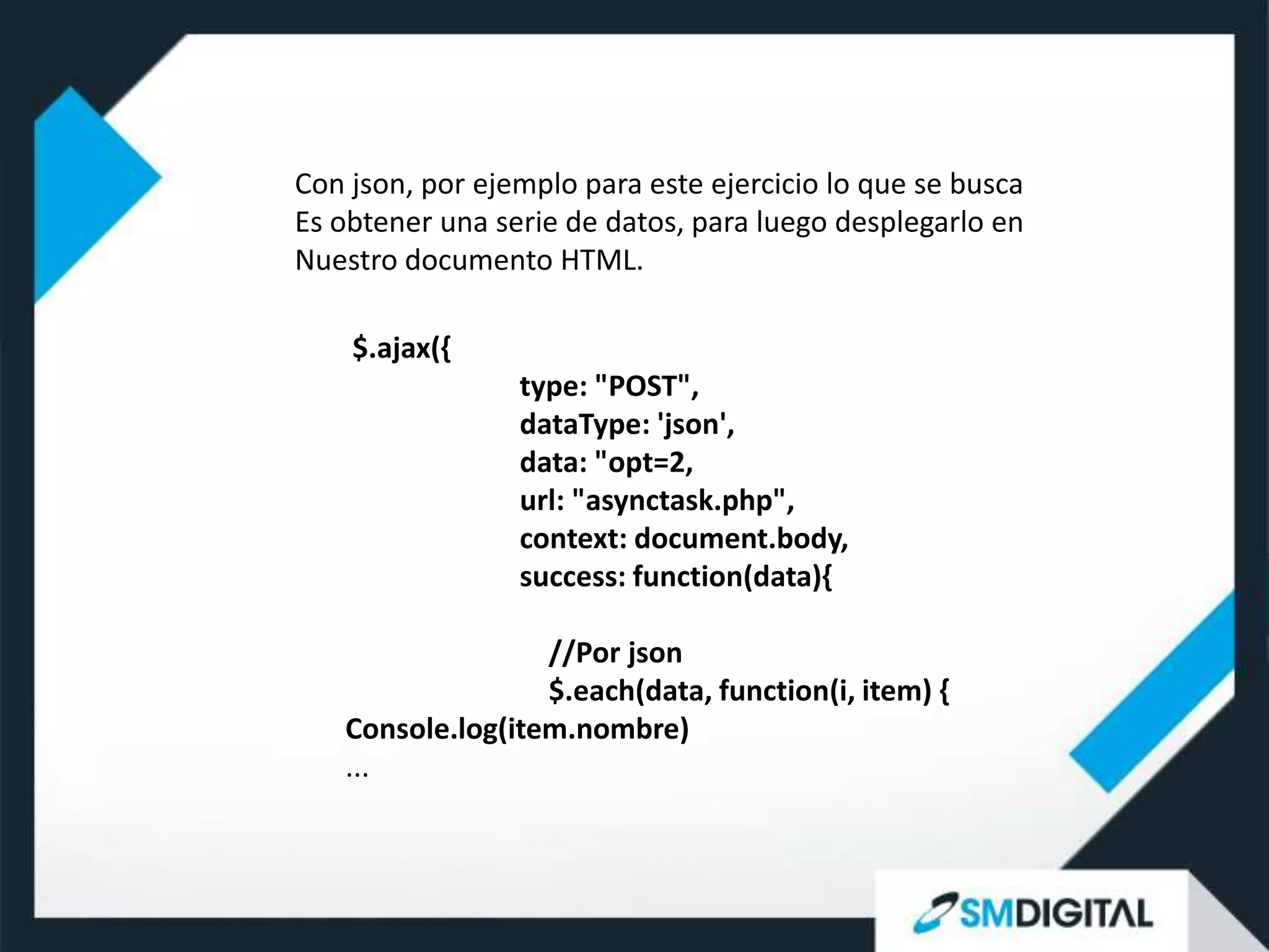 Con json, por ejemplo para este ejercicio lo que se busca
Es obtener una serie de datos, para luego desplegarlo en
Nuestro documento HTML.

    $.ajax({
                 type: "POST",
                 dataType: 'json',
                 data: "opt=2,
                 url: "asynctask.php",
                 context: document.body,
                 success: function(data){

                  //Por json
                  $.each(data, function(i, item) {
   Console.log(item.nombre)
   ...
 