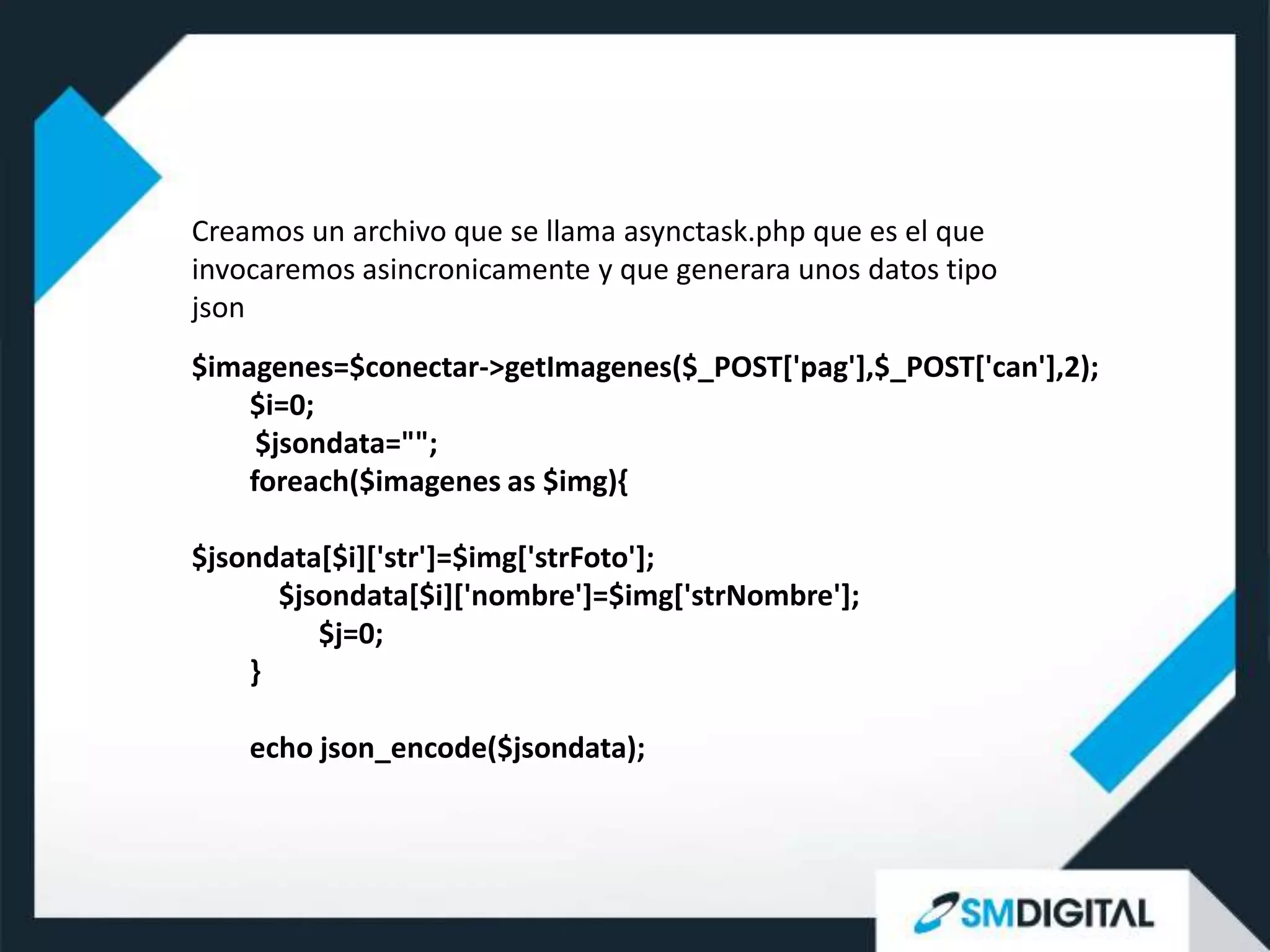 Creamos un archivo que se llama asynctask.php que es el que
invocaremos asincronicamente y que generara unos datos tipo
json
$imagenes=$conectar->getImagenes($_POST['pag'],$_POST['can'],2);
    $i=0;
     $jsondata="";
    foreach($imagenes as $img){

$jsondata[$i]['str']=$img['strFoto'];
      $jsondata[$i]['nombre']=$img['strNombre'];
         $j=0;
    }

    echo json_encode($jsondata);
 
