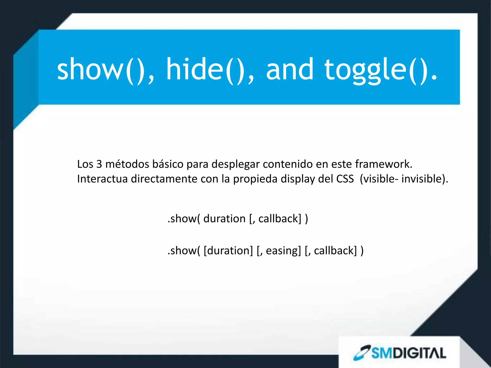 show(), hide(), and toggle().

 Los 3 métodos básico para desplegar contenido en este framework.
 Interactua directamente con la propieda display del CSS (visible- invisible).


                   .show( duration [, callback] )

                   .show( [duration] [, easing] [, callback] )
 