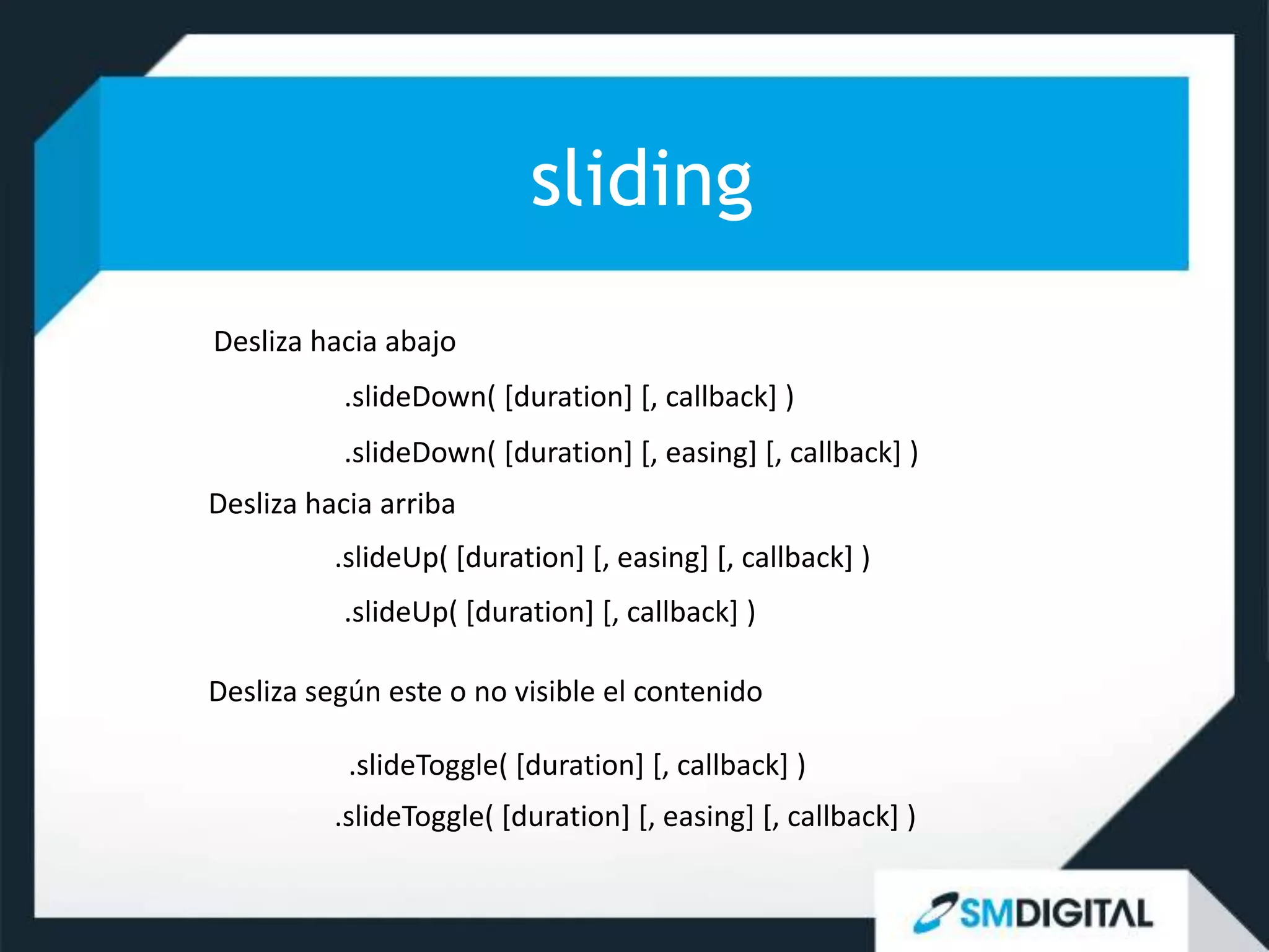 sliding
Desliza hacia abajo
          .slideDown( [duration] [, callback] )
          .slideDown( [duration] [, easing] [, callback] )
Desliza hacia arriba
          .slideUp( [duration] [, easing] [, callback] )
          .slideUp( [duration] [, callback] )

Desliza según este o no visible el contenido

           .slideToggle( [duration] [, callback] )
          .slideToggle( [duration] [, easing] [, callback] )
 