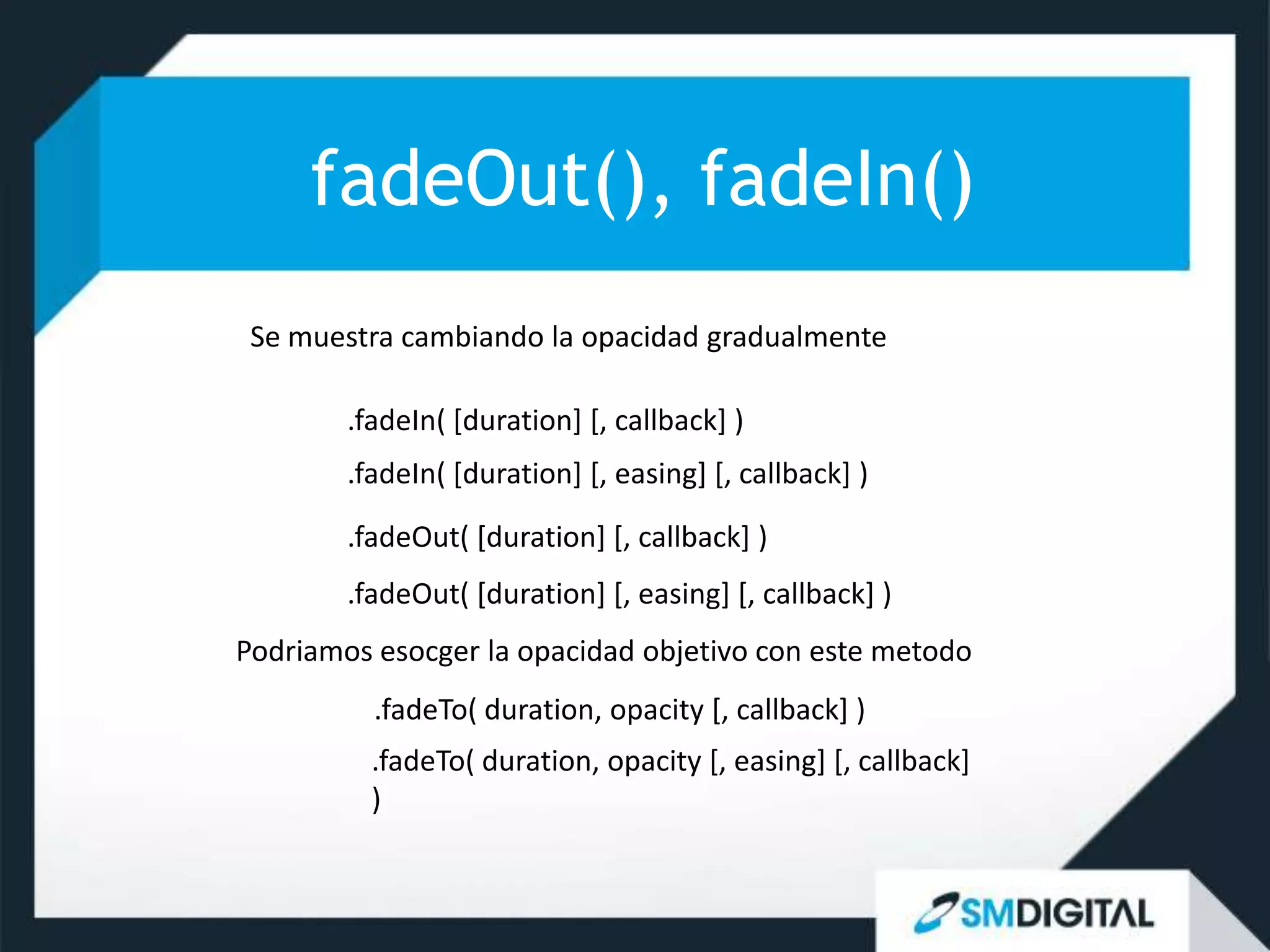 fadeOut(), fadeIn()
 Se muestra cambiando la opacidad gradualmente

        .fadeIn( [duration] [, callback] )
        .fadeIn( [duration] [, easing] [, callback] )
        .fadeOut( [duration] [, callback] )
        .fadeOut( [duration] [, easing] [, callback] )
Podriamos esocger la opacidad objetivo con este metodo
          .fadeTo( duration, opacity [, callback] )
          .fadeTo( duration, opacity [, easing] [, callback]
          )
 