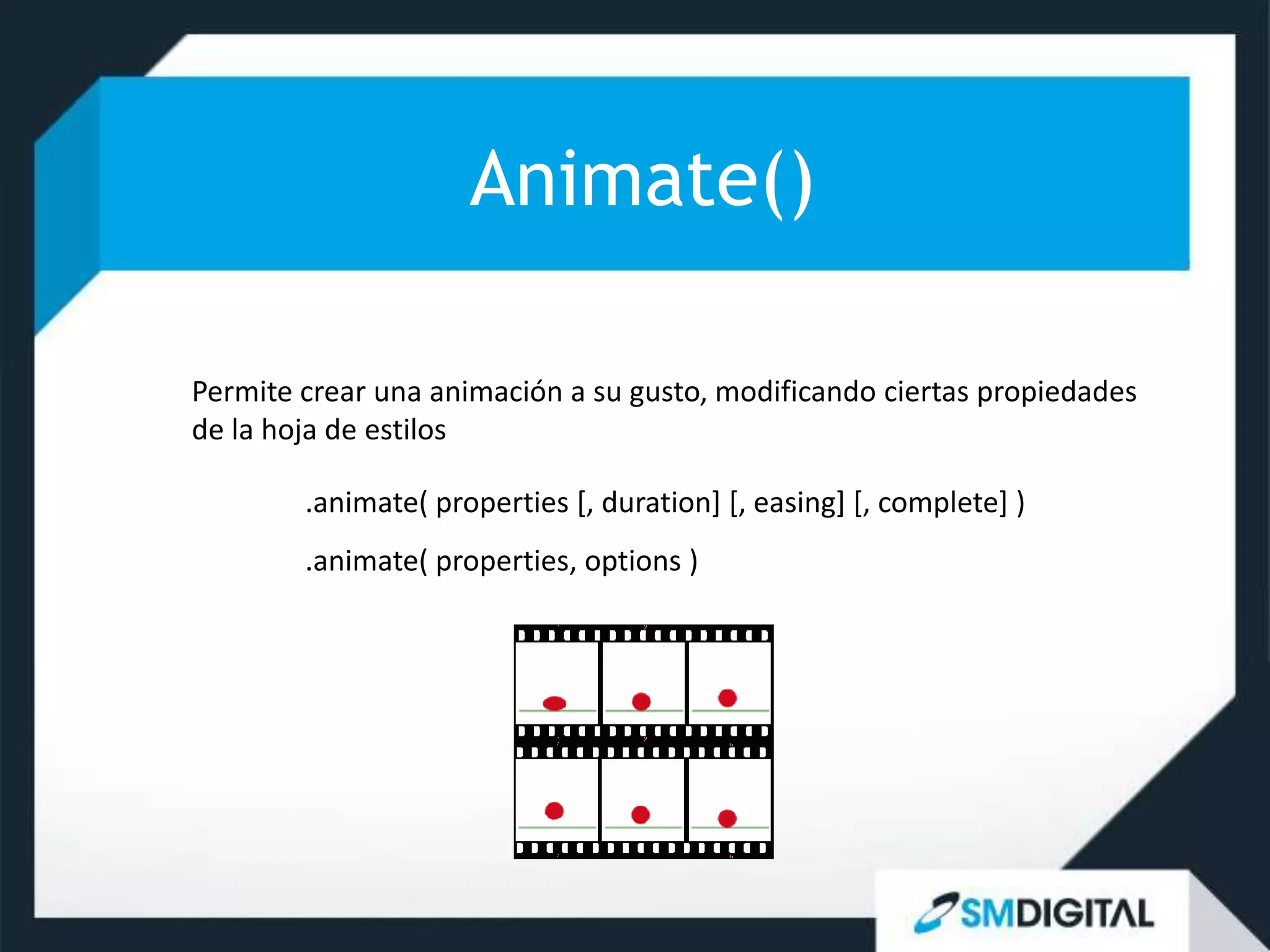 Animate()

Permite crear una animación a su gusto, modificando ciertas propiedades
de la hoja de estilos

        .animate( properties [, duration] [, easing] [, complete] )
        .animate( properties, options )
 
