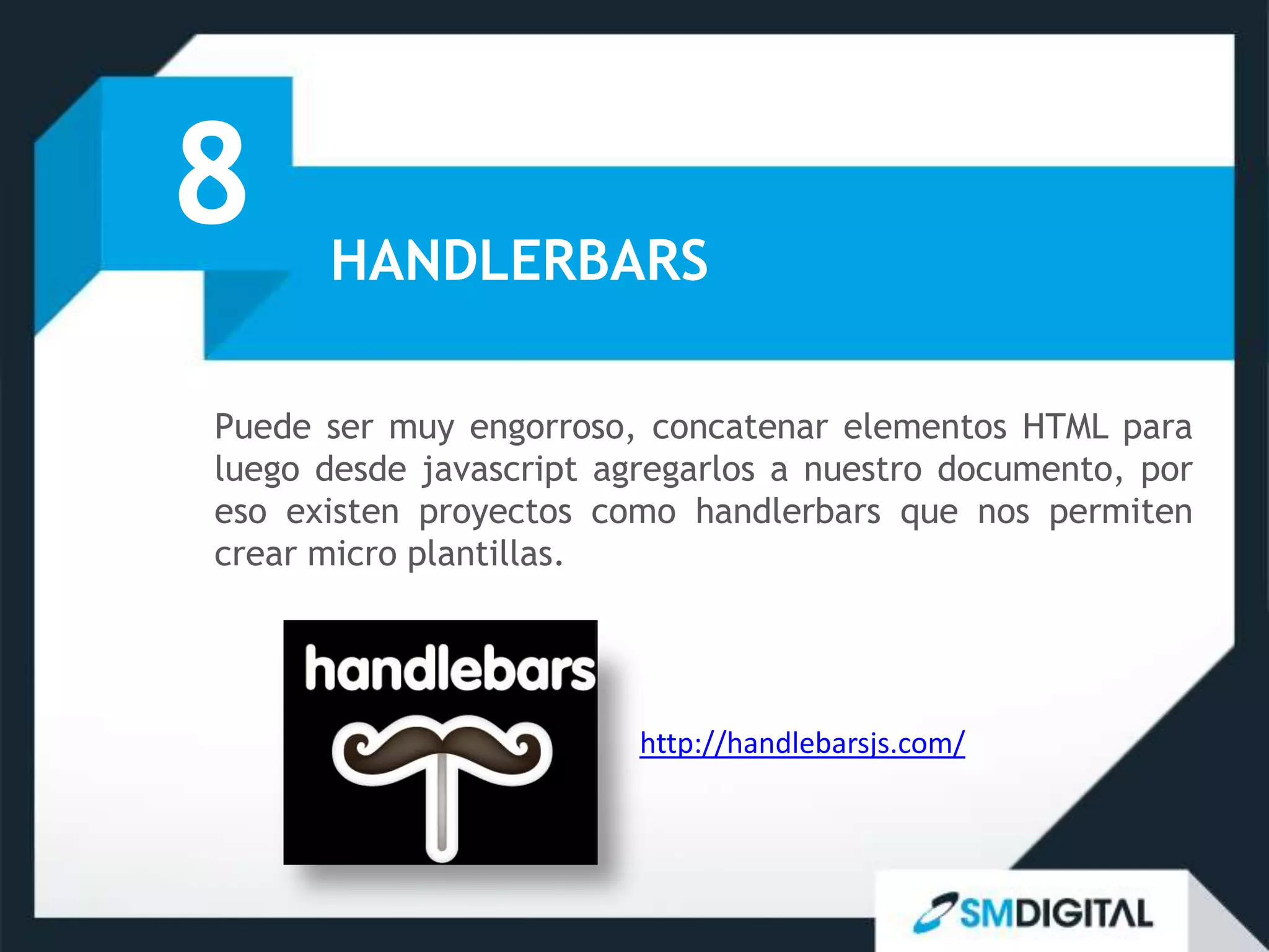 8     HANDLERBARS

Puede ser muy engorroso, concatenar elementos HTML para
luego desde javascript agregarlos a nuestro documento, por
eso existen proyectos como handlerbars que nos permiten
crear micro plantillas.




                         http://handlebarsjs.com/
 
