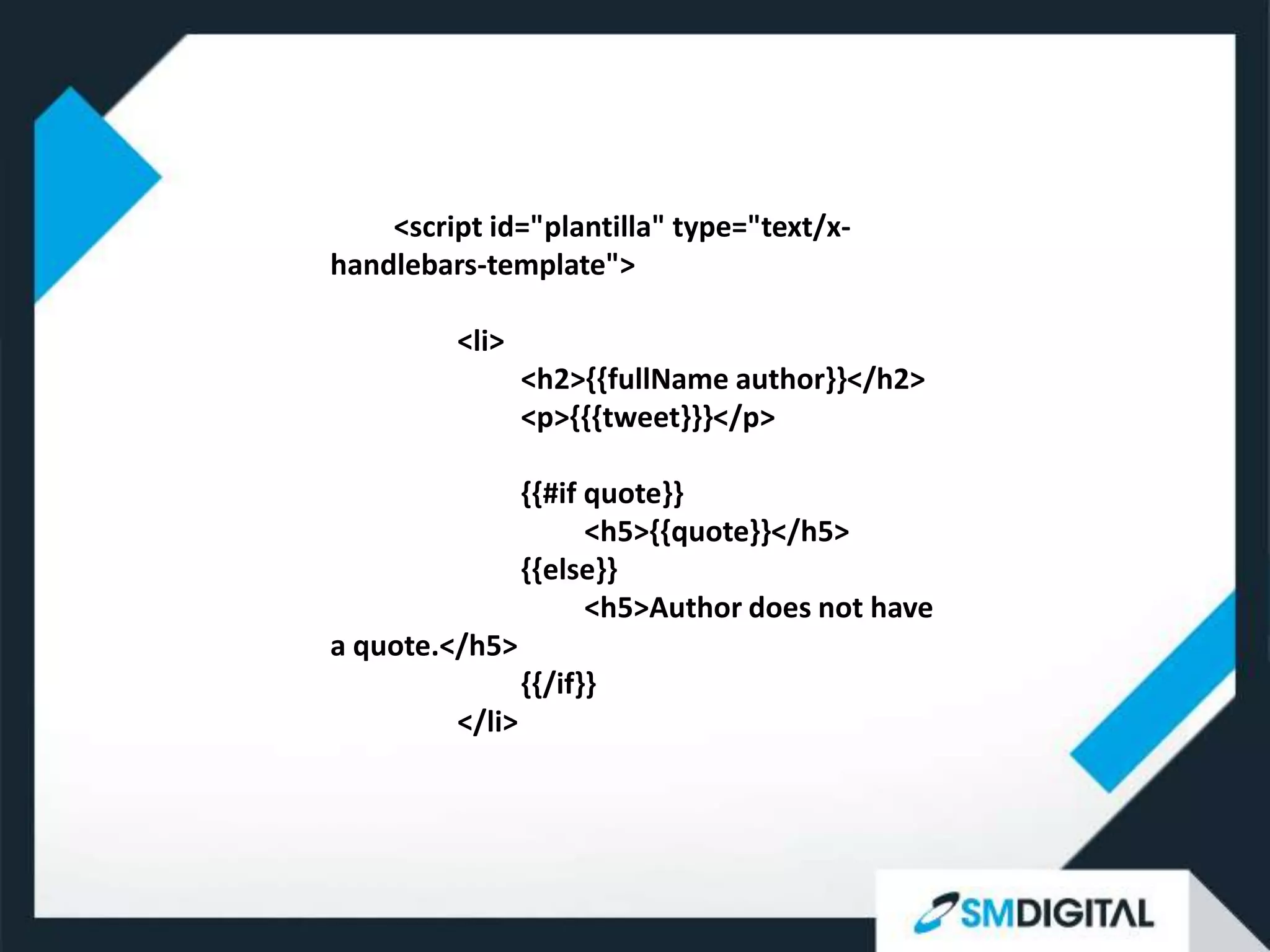 <script id="plantilla" type="text/x-
handlebars-template">

         <li>
                 <h2>{{fullName author}}</h2>
                 <p>{{{tweet}}}</p>

                 {{#if quote}}
                       <h5>{{quote}}</h5>
                 {{else}}
                       <h5>Author does not have
a quote.</h5>
                 {{/if}}
         </li>
 