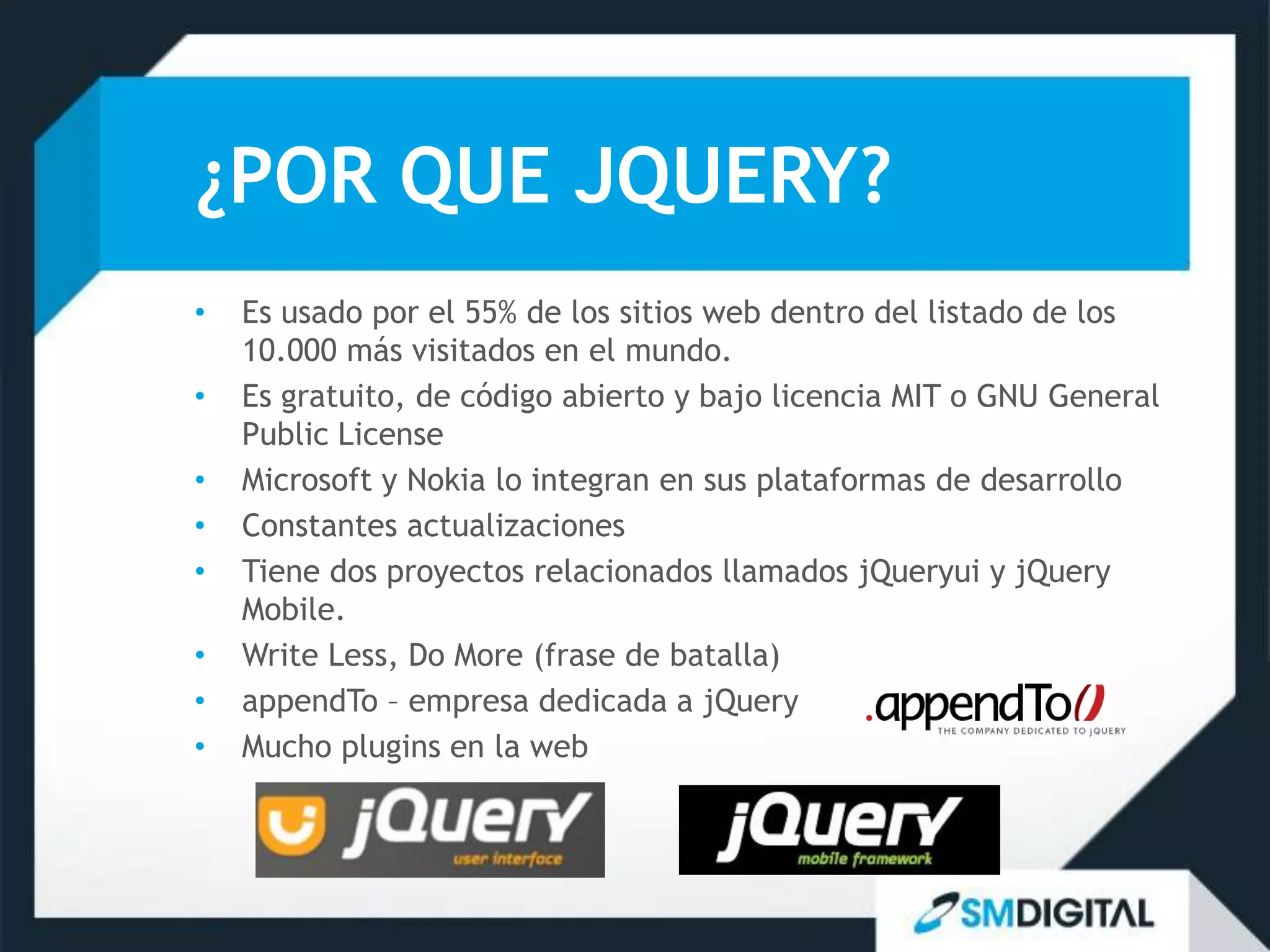 ¿POR QUE JQUERY?
•   Es usado por el 55% de los sitios web dentro del listado de los
    10.000 más visitados en el mundo.
•   Es gratuito, de código abierto y bajo licencia MIT o GNU General
    Public License
•   Microsoft y Nokia lo integran en sus plataformas de desarrollo
•   Constantes actualizaciones
•   Tiene dos proyectos relacionados llamados jQueryui y jQuery
    Mobile.
•   Write Less, Do More (frase de batalla)
•   appendTo – empresa dedicada a jQuery
•   Mucho plugins en la web
 