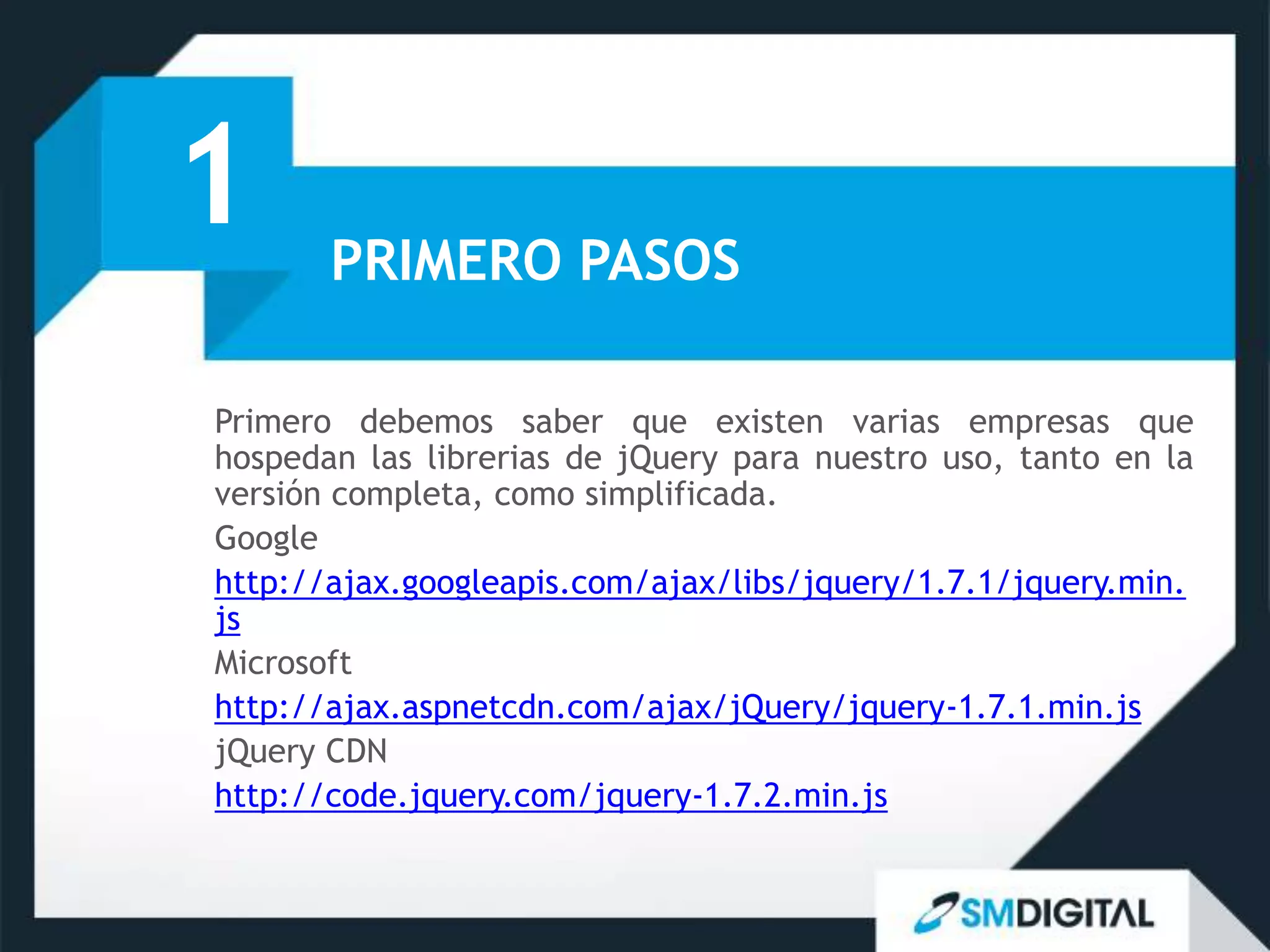1      PRIMERO PASOS

Primero debemos saber que existen varias empresas que
hospedan las librerias de jQuery para nuestro uso, tanto en la
versión completa, como simplificada.
Google
http://ajax.googleapis.com/ajax/libs/jquery/1.7.1/jquery.min.
js
Microsoft
http://ajax.aspnetcdn.com/ajax/jQuery/jquery-1.7.1.min.js
jQuery CDN
http://code.jquery.com/jquery-1.7.2.min.js
 