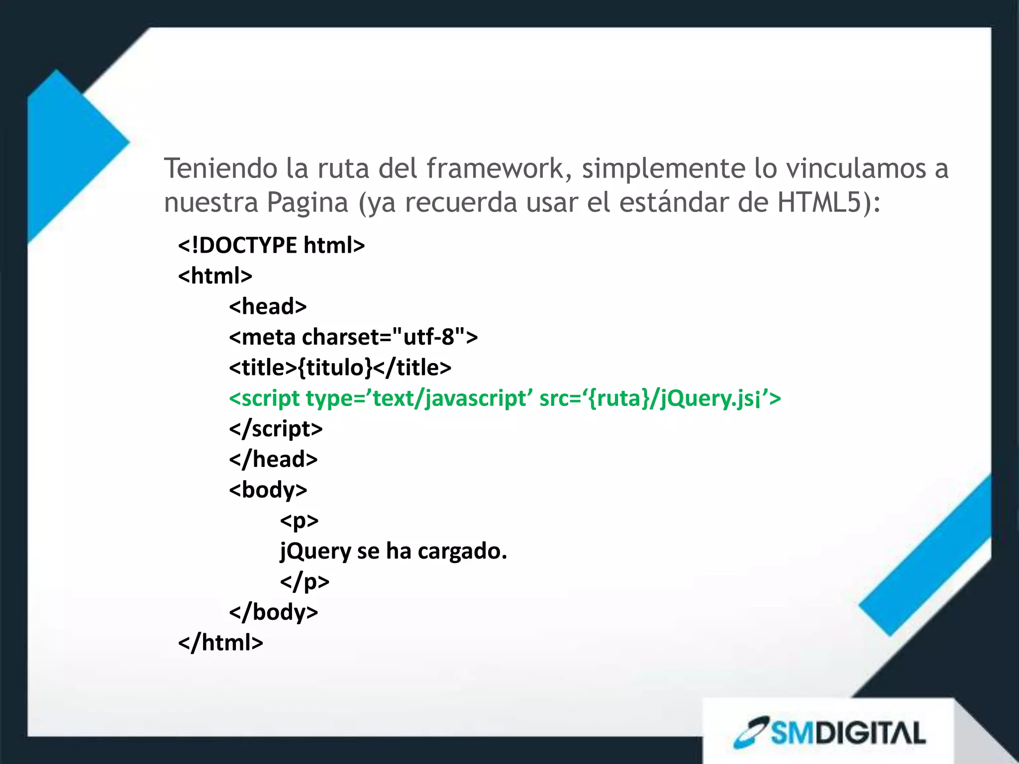 Teniendo la ruta del framework, simplemente lo vinculamos a
nuestra Pagina (ya recuerda usar el estándar de HTML5):
 <!DOCTYPE html>
 <html>
     <head>
     <meta charset="utf-8">
     <title>{titulo}</title>
     <script type=’text/javascript’ src=‘{ruta}/jQuery.js¡’>
     </script>
     </head>
     <body>
           <p>
           jQuery se ha cargado.
           </p>
     </body>
 </html>
 