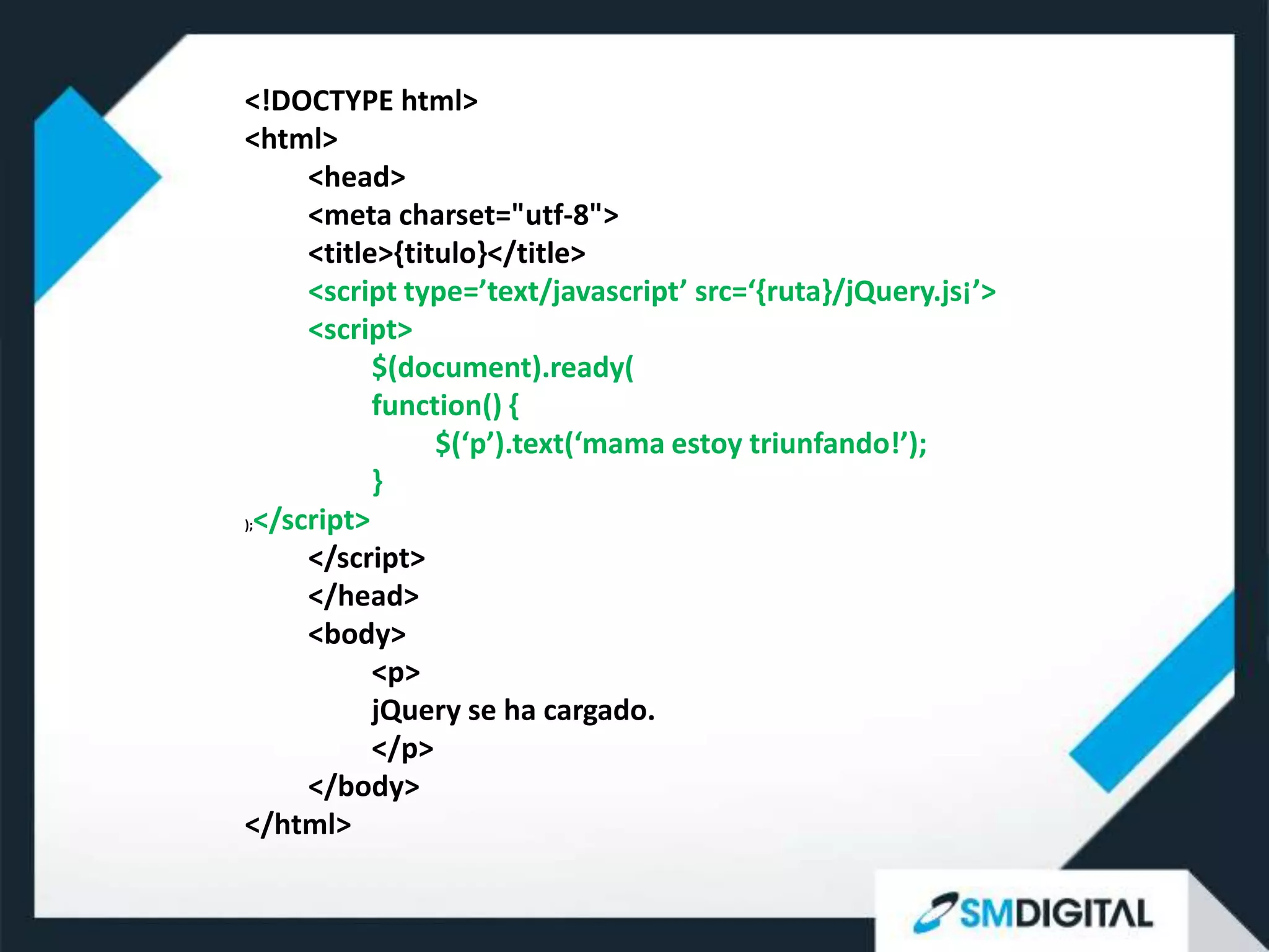 <!DOCTYPE html>
<html>
      <head>
      <meta charset="utf-8">
      <title>{titulo}</title>
      <script type=’text/javascript’ src=‘{ruta}/jQuery.js¡’>
      <script>
            $(document).ready(
            function() {
                 $(‘p’).text(‘mama estoy triunfando!’);
            }
);</script>

      </script>
      </head>
      <body>
            <p>
            jQuery se ha cargado.
            </p>
      </body>
</html>
 