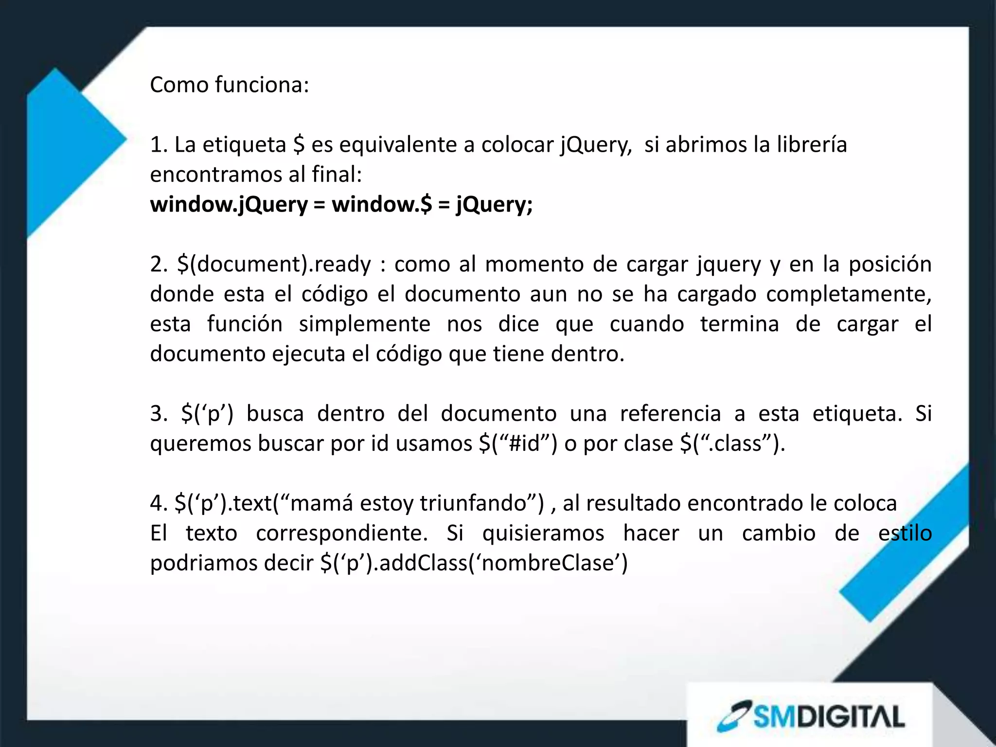 Como funciona:

1. La etiqueta $ es equivalente a colocar jQuery, si abrimos la librería
encontramos al final:
window.jQuery = window.$ = jQuery;

2. $(document).ready : como al momento de cargar jquery y en la posición
donde esta el código el documento aun no se ha cargado completamente,
esta función simplemente nos dice que cuando termina de cargar el
documento ejecuta el código que tiene dentro.

3. $(‘p’) busca dentro del documento una referencia a esta etiqueta. Si
queremos buscar por id usamos $(“#id”) o por clase $(“.class”).

4. $(‘p’).text(“mamá estoy triunfando”) , al resultado encontrado le coloca
El texto correspondiente. Si quisieramos hacer un cambio de estilo
podriamos decir $(‘p’).addClass(‘nombreClase’)
 