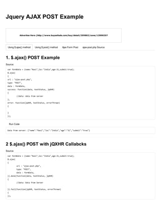 Advertise Here (http://www.buysellads.com/buy/detail/209882/zone/1289820?
utm_source=site_209882&utm_medium=website&utm_campaign=imagetext&utm_content=zone_1289820)
Using $.ajax() method Using $.post() method Ajax Form Post ajax-post.php Source
Jquery AJAX POST Example
1. $.ajax() POST Example
Source:
varformData={name:"Ravi",loc:"India",age:31,submit:true};
$.ajax(
{
url:"ajax-post.php",
type:"POST",
data:formData,
success:function(data,textStatus,jqXHR)
{
//data:datafromserver
},
error:function(jqXHR,textStatus,errorThrown)
{
}
});
Run Code
Datafromserver:{"name":"Ravi","loc":"India","age":"31","submit":"true"}
2 $.ajax() POST with jQXHR Callabcks
Source:
varformData={name:"Ravi",loc:"India",age:31,submit:true};
$.ajax(
{
url:"ajax-post.php",
type:"POST",
data:formData,
}).done(function(data,textStatus,jqXHR)
{
//data:DatafromServer
}).fail(function(jqXHR,textStatus,errorThrown)
{
});
 