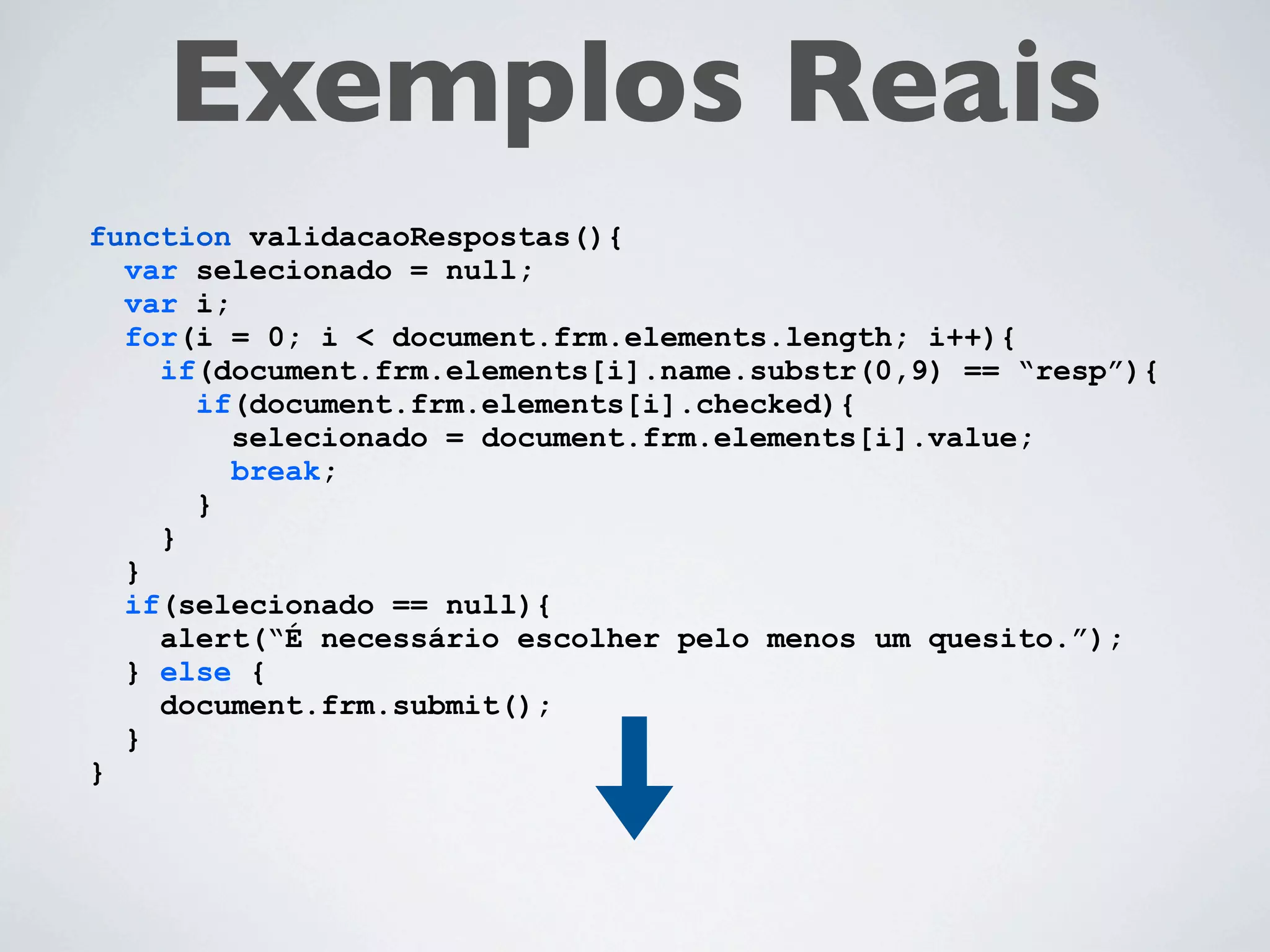 Exemplos Reais
function validacaoRespostas(){
  var selecionado = null;
  var i;
  for(i = 0; i < document.frm.elements.length; i++){
    if(document.frm.elements[i].name.substr(0,4) == “resp”){
      if(document.frm.elements[i].checked){
         selecionado = document.frm.elements[i].value;
         break;
      }
    }
  }
  if(selecionado == null){
    alert(“É necessário escolher pelo menos um quesito.”);
  } else {
    document.frm.submit();
  }
}
 
