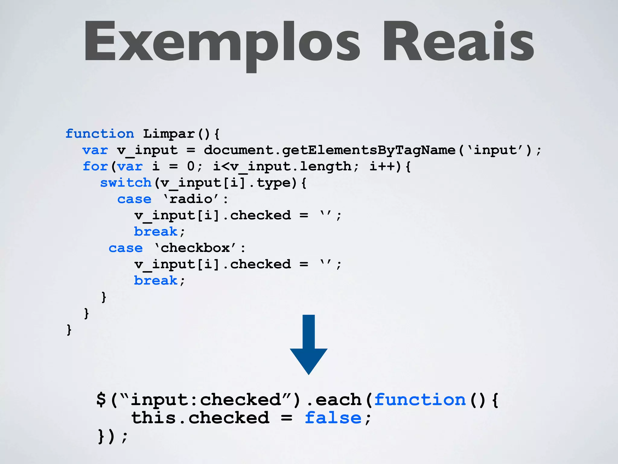 Exemplos Reais
function Limpar(){
  var v_input = document.getElementsByTagName(‘input’);
  for(var i = 0; i<v_input.length; i++){
    switch(v_input[i].type){
       case ‘radio’:
         v_input[i].checked = ‘’;
         break;
      case ‘checkbox’:
         v_input[i].checked = ‘’;
         break;
    }
  }
}



   $(“input:checked”).each(function(){
       this.checked = false;
   });
 