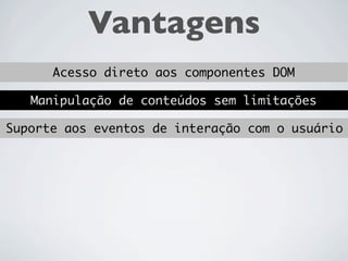 Vantagens
  Acesso direto aos componentes DOM

Manipulação de conteúdos sem limitações
 