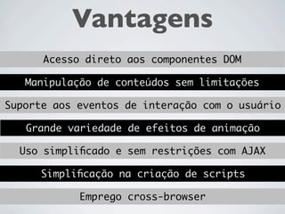 Vantagens
      Acesso direto aos componentes DOM

   Manipulação de conteúdos sem limitações

Suporte aos eventos de interação com o usuário

   Grande variedade de efeitos de animação

  Uso simpliﬁcado e sem restrições com AJAX

      Simpliﬁcação na criação de scripts
 
