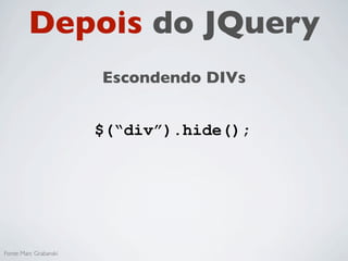 Antes do JQuery
                        Escondendo DIVs


   divs = document.getElementByTagName('div');

   for(i = 0; i < divs.length; i++){
     divs[i].style.display = 'none';
   }




Fonte: Marc Grabanski
 