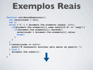 Exemplos Reais
function validacaoRespostas(){
  var selecionado = null;
  var i;
  for(i = 0; i < document.frm.elements.length; i++){
    if(document.frm.elements[i].name.substr(0,4) == “resp”){
      if(document.frm.elements[i].checked){
         selecionado = document.frm.elements[i].value;
         break;
      }
    }
  }
  if(selecionado == null){
    alert(“É necessário escolher pelo menos um quesito.”);
  } else {
    document.frm.submit();
  }
}
 