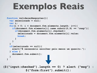 Exemplos Reais
function validacaoRespostas(){
  var selecionado = null;
  var i;
  for(i = 0; i < document.frm.elements.length; i++){
    if(document.frm.elements[i].name.substr(0,4) == “resp”){
      if(document.frm.elements[i].checked){
         selecionado = document.frm.elements[i].value;
         break;
      }
    }
  }
  if(selecionado == null){
    alert(“É necessário escolher pelo menos um quesito.”);
  } else {
    document.frm.submit();
  }
}
 