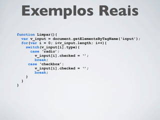 Exemplos Reais
  function validacaoRespostas(){
    var selecionado = null;
    var i;
    for(i = 0; i < document.frm.elements.length; i++){
      if(document.frm.elements[i].name.substr(0,4) == “resp”){
        if(document.frm.elements[i].checked){
           selecionado = document.frm.elements[i].value;
           break;
        }
      }
    }
    if(selecionado == null){
      alert(“É necessário escolher pelo menos um quesito.”);
    } else {
      document.frm.submit();
    }
  }


($(“input:checked”).length == 0) ? alert (“msg”) :
            $(“form:first”).submit();
 